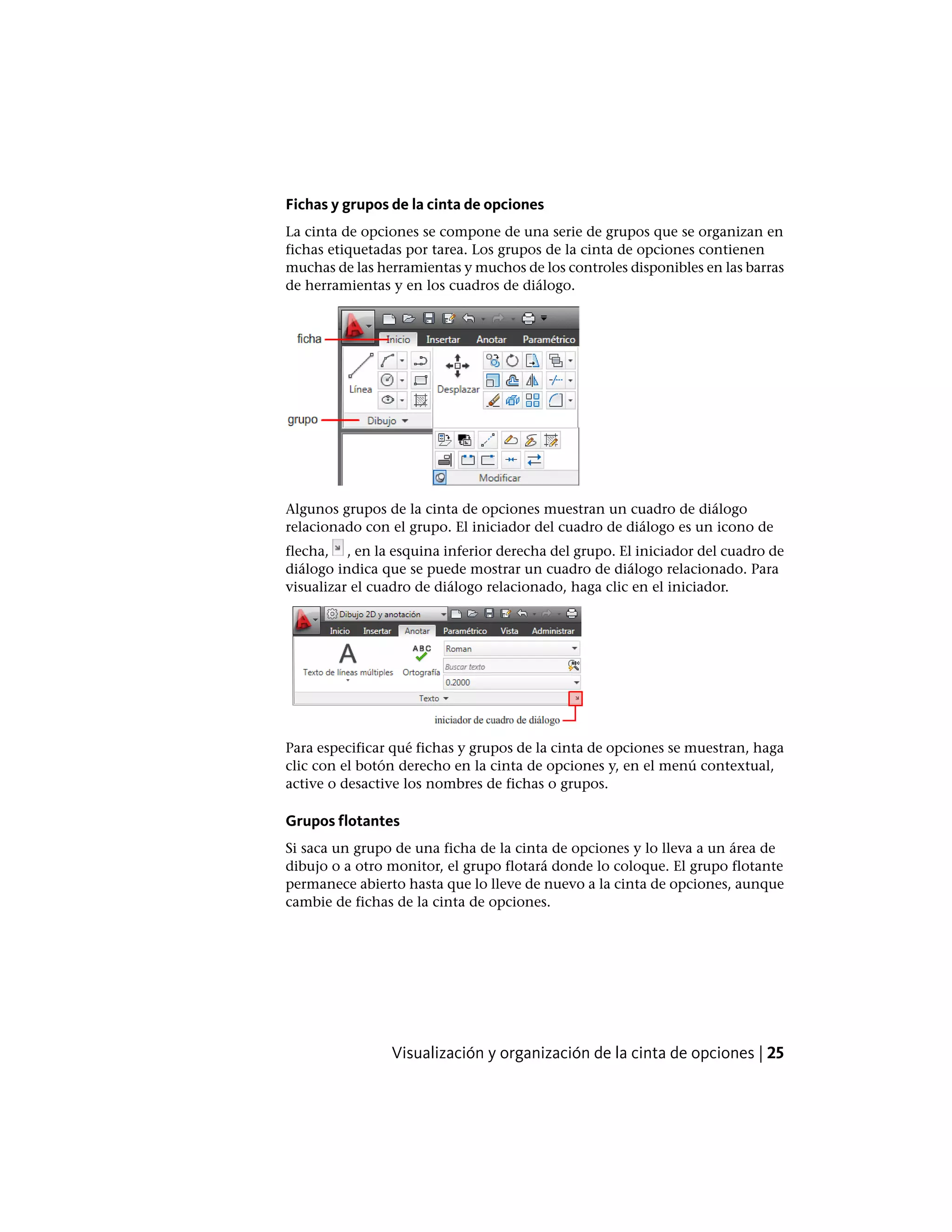Fichas y grupos de la cinta de opciones
La cinta de opciones se compone de una serie de grupos que se organizan en
fichas etiquetadas por tarea. Los grupos de la cinta de opciones contienen
muchas de las herramientas y muchos de los controles disponibles en las barras
de herramientas y en los cuadros de diálogo.
Algunos grupos de la cinta de opciones muestran un cuadro de diálogo
relacionado con el grupo. El iniciador del cuadro de diálogo es un icono de
flecha, , en la esquina inferior derecha del grupo. El iniciador del cuadro de
diálogo indica que se puede mostrar un cuadro de diálogo relacionado. Para
visualizar el cuadro de diálogo relacionado, haga clic en el iniciador.
Para especificar qué fichas y grupos de la cinta de opciones se muestran, haga
clic con el botón derecho en la cinta de opciones y, en el menú contextual,
active o desactive los nombres de fichas o grupos.
Grupos flotantes
Si saca un grupo de una ficha de la cinta de opciones y lo lleva a un área de
dibujo o a otro monitor, el grupo flotará donde lo coloque. El grupo flotante
permanece abierto hasta que lo lleve de nuevo a la cinta de opciones, aunque
cambie de fichas de la cinta de opciones.
Visualización y organización de la cinta de opciones | 25
 