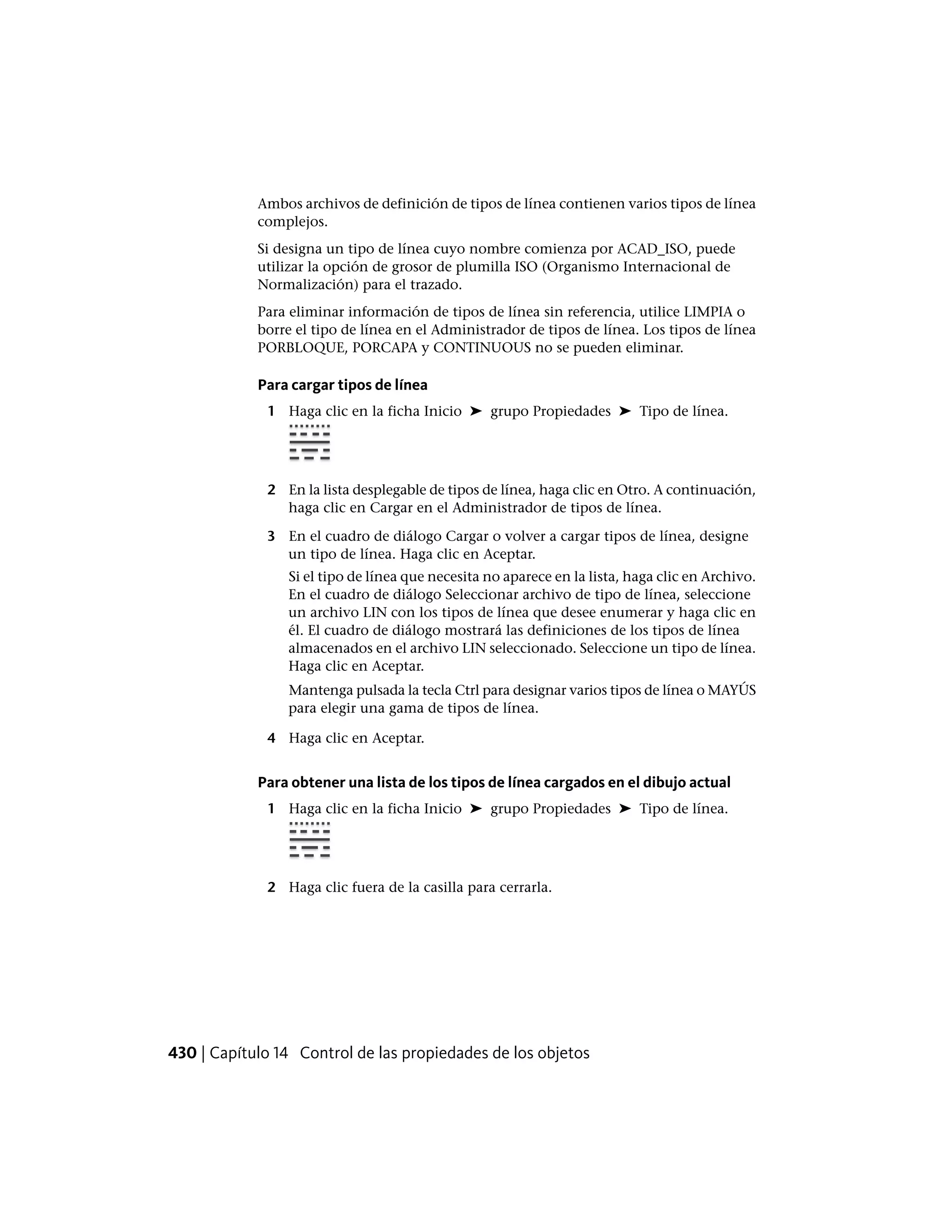 Ambos archivos de definición de tipos de línea contienen varios tipos de línea
complejos.
Si designa un tipo de línea cuyo nombre comienza por ACAD_ISO, puede
utilizar la opción de grosor de plumilla ISO (Organismo Internacional de
Normalización) para el trazado.
Para eliminar información de tipos de línea sin referencia, utilice LIMPIA o
borre el tipo de línea en el Administrador de tipos de línea. Los tipos de línea
PORBLOQUE, PORCAPA y CONTINUOUS no se pueden eliminar.
Para cargar tipos de línea
1 Haga clic en la ficha Inicio ➤ grupo Propiedades ➤ Tipo de línea.
2 En la lista desplegable de tipos de línea, haga clic en Otro. A continuación,
haga clic en Cargar en el Administrador de tipos de línea.
3 En el cuadro de diálogo Cargar o volver a cargar tipos de línea, designe
un tipo de línea. Haga clic en Aceptar.
Si el tipo de línea que necesita no aparece en la lista, haga clic en Archivo.
En el cuadro de diálogo Seleccionar archivo de tipo de línea, seleccione
un archivo LIN con los tipos de línea que desee enumerar y haga clic en
él. El cuadro de diálogo mostrará las definiciones de los tipos de línea
almacenados en el archivo LIN seleccionado. Seleccione un tipo de línea.
Haga clic en Aceptar.
Mantenga pulsada la tecla Ctrl para designar varios tipos de línea o MAYÚS
para elegir una gama de tipos de línea.
4 Haga clic en Aceptar.
Para obtener una lista de los tipos de línea cargados en el dibujo actual
1 Haga clic en la ficha Inicio ➤ grupo Propiedades ➤ Tipo de línea.
2 Haga clic fuera de la casilla para cerrarla.
430 | Capítulo 14 Control de las propiedades de los objetos
 