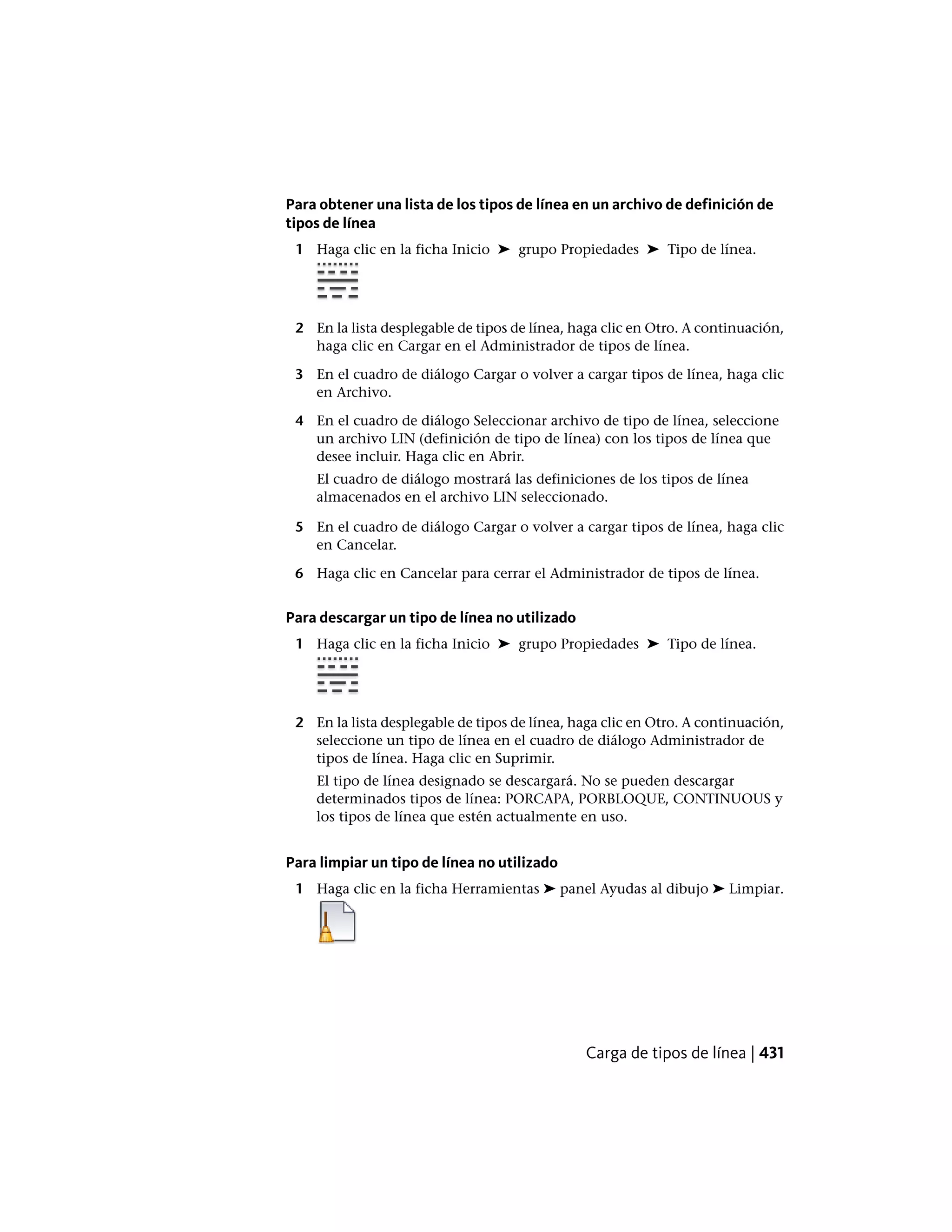 Para obtener una lista de los tipos de línea en un archivo de definición de
tipos de línea
1 Haga clic en la ficha Inicio ➤ grupo Propiedades ➤ Tipo de línea.
2 En la lista desplegable de tipos de línea, haga clic en Otro. A continuación,
haga clic en Cargar en el Administrador de tipos de línea.
3 En el cuadro de diálogo Cargar o volver a cargar tipos de línea, haga clic
en Archivo.
4 En el cuadro de diálogo Seleccionar archivo de tipo de línea, seleccione
un archivo LIN (definición de tipo de línea) con los tipos de línea que
desee incluir. Haga clic en Abrir.
El cuadro de diálogo mostrará las definiciones de los tipos de línea
almacenados en el archivo LIN seleccionado.
5 En el cuadro de diálogo Cargar o volver a cargar tipos de línea, haga clic
en Cancelar.
6 Haga clic en Cancelar para cerrar el Administrador de tipos de línea.
Para descargar un tipo de línea no utilizado
1 Haga clic en la ficha Inicio ➤ grupo Propiedades ➤ Tipo de línea.
2 En la lista desplegable de tipos de línea, haga clic en Otro. A continuación,
seleccione un tipo de línea en el cuadro de diálogo Administrador de
tipos de línea. Haga clic en Suprimir.
El tipo de línea designado se descargará. No se pueden descargar
determinados tipos de línea: PORCAPA, PORBLOQUE, CONTINUOUS y
los tipos de línea que estén actualmente en uso.
Para limpiar un tipo de línea no utilizado
1 Haga clic en la ficha Herramientas ➤ panel Ayudas al dibujo ➤ Limpiar.
Carga de tipos de línea | 431
 