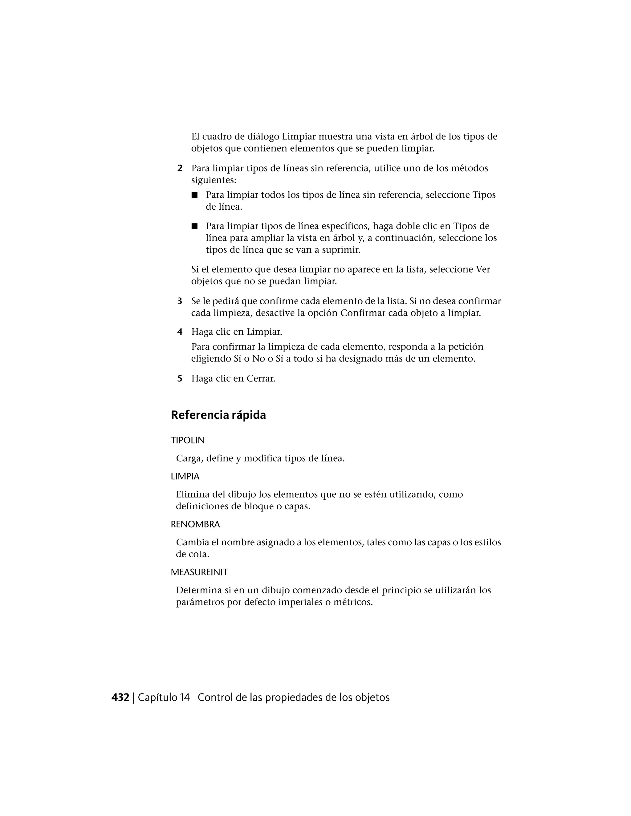 El cuadro de diálogo Limpiar muestra una vista en árbol de los tipos de
objetos que contienen elementos que se pueden limpiar.
2 Para limpiar tipos de líneas sin referencia, utilice uno de los métodos
siguientes:
■ Para limpiar todos los tipos de línea sin referencia, seleccione Tipos
de línea.
■ Para limpiar tipos de línea específicos, haga doble clic en Tipos de
línea para ampliar la vista en árbol y, a continuación, seleccione los
tipos de línea que se van a suprimir.
Si el elemento que desea limpiar no aparece en la lista, seleccione Ver
objetos que no se puedan limpiar.
3 Se le pedirá que confirme cada elemento de la lista. Si no desea confirmar
cada limpieza, desactive la opción Confirmar cada objeto a limpiar.
4 Haga clic en Limpiar.
Para confirmar la limpieza de cada elemento, responda a la petición
eligiendo Sí o No o Sí a todo si ha designado más de un elemento.
5 Haga clic en Cerrar.
Referencia rápida
TIPOLIN
Carga, define y modifica tipos de línea.
LIMPIA
Elimina del dibujo los elementos que no se estén utilizando, como
definiciones de bloque o capas.
RENOMBRA
Cambia el nombre asignado a los elementos, tales como las capas o los estilos
de cota.
MEASUREINIT
Determina si en un dibujo comenzado desde el principio se utilizarán los
parámetros por defecto imperiales o métricos.
432 | Capítulo 14 Control de las propiedades de los objetos
 