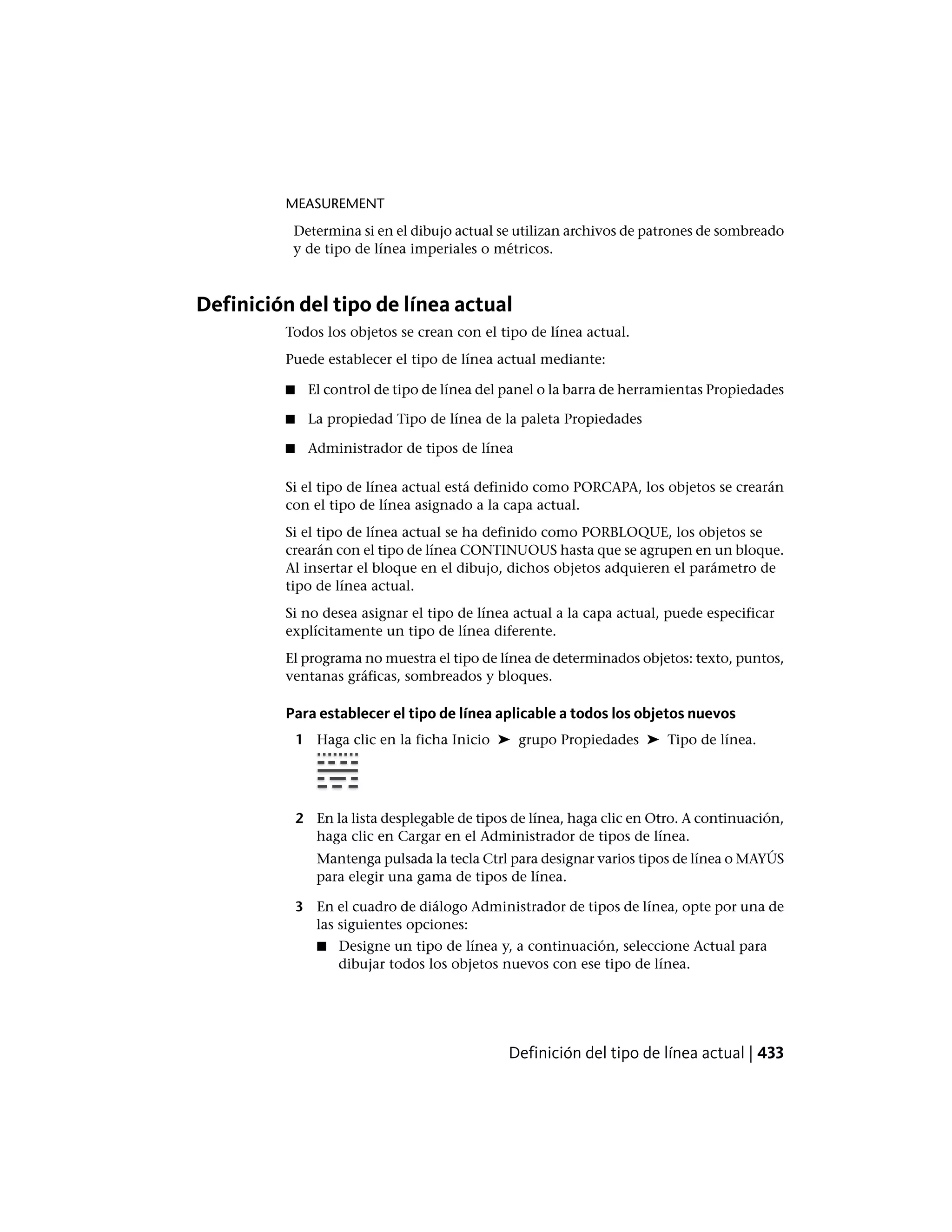 MEASUREMENT
Determina si en el dibujo actual se utilizan archivos de patrones de sombreado
y de tipo de línea imperiales o métricos.
Definición del tipo de línea actual
Todos los objetos se crean con el tipo de línea actual.
Puede establecer el tipo de línea actual mediante:
■ El control de tipo de línea del panel o la barra de herramientas Propiedades
■ La propiedad Tipo de línea de la paleta Propiedades
■ Administrador de tipos de línea
Si el tipo de línea actual está definido como PORCAPA, los objetos se crearán
con el tipo de línea asignado a la capa actual.
Si el tipo de línea actual se ha definido como PORBLOQUE, los objetos se
crearán con el tipo de línea CONTINUOUS hasta que se agrupen en un bloque.
Al insertar el bloque en el dibujo, dichos objetos adquieren el parámetro de
tipo de línea actual.
Si no desea asignar el tipo de línea actual a la capa actual, puede especificar
explícitamente un tipo de línea diferente.
El programa no muestra el tipo de línea de determinados objetos: texto, puntos,
ventanas gráficas, sombreados y bloques.
Para establecer el tipo de línea aplicable a todos los objetos nuevos
1 Haga clic en la ficha Inicio ➤ grupo Propiedades ➤ Tipo de línea.
2 En la lista desplegable de tipos de línea, haga clic en Otro. A continuación,
haga clic en Cargar en el Administrador de tipos de línea.
Mantenga pulsada la tecla Ctrl para designar varios tipos de línea o MAYÚS
para elegir una gama de tipos de línea.
3 En el cuadro de diálogo Administrador de tipos de línea, opte por una de
las siguientes opciones:
■ Designe un tipo de línea y, a continuación, seleccione Actual para
dibujar todos los objetos nuevos con ese tipo de línea.
Definición del tipo de línea actual | 433
 