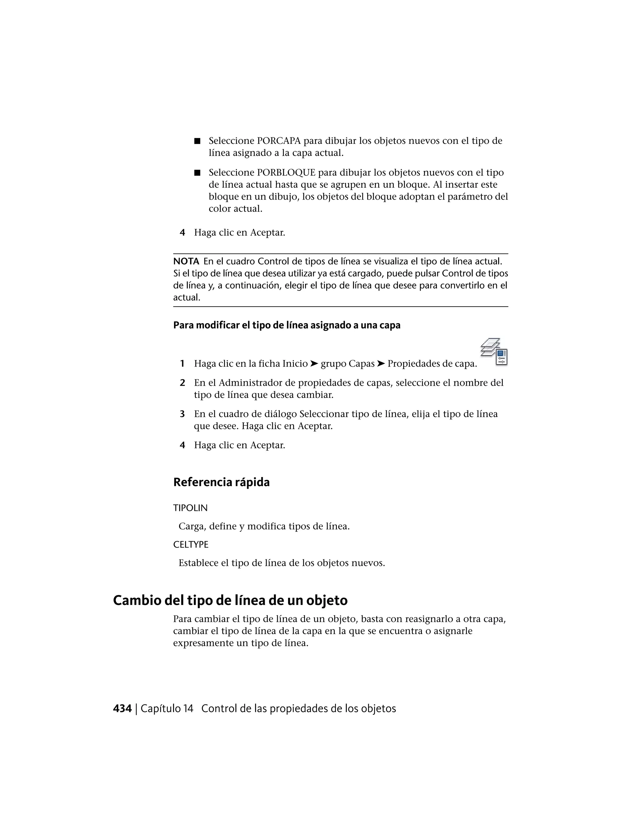 ■ Seleccione PORCAPA para dibujar los objetos nuevos con el tipo de
línea asignado a la capa actual.
■ Seleccione PORBLOQUE para dibujar los objetos nuevos con el tipo
de línea actual hasta que se agrupen en un bloque. Al insertar este
bloque en un dibujo, los objetos del bloque adoptan el parámetro del
color actual.
4 Haga clic en Aceptar.
NOTA En el cuadro Control de tipos de línea se visualiza el tipo de línea actual.
Si el tipo de línea que desea utilizar ya está cargado, puede pulsar Control de tipos
de línea y, a continuación, elegir el tipo de línea que desee para convertirlo en el
actual.
Para modificar el tipo de línea asignado a una capa
1 Haga clic en la ficha Inicio ➤ grupo Capas ➤ Propiedades de capa.
2 En el Administrador de propiedades de capas, seleccione el nombre del
tipo de línea que desea cambiar.
3 En el cuadro de diálogo Seleccionar tipo de línea, elija el tipo de línea
que desee. Haga clic en Aceptar.
4 Haga clic en Aceptar.
Referencia rápida
TIPOLIN
Carga, define y modifica tipos de línea.
CELTYPE
Establece el tipo de línea de los objetos nuevos.
Cambio del tipo de línea de un objeto
Para cambiar el tipo de línea de un objeto, basta con reasignarlo a otra capa,
cambiar el tipo de línea de la capa en la que se encuentra o asignarle
expresamente un tipo de línea.
434 | Capítulo 14 Control de las propiedades de los objetos
 