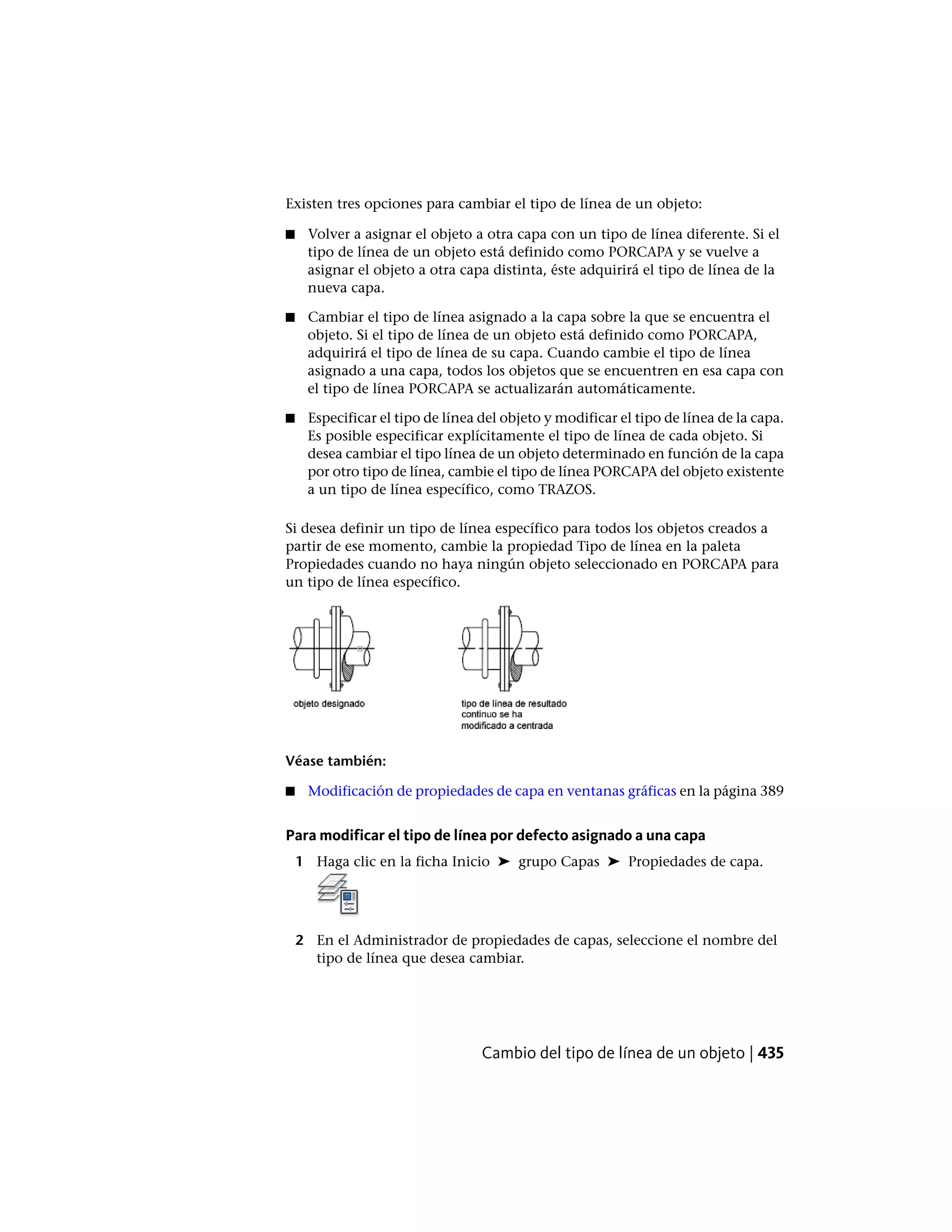 Existen tres opciones para cambiar el tipo de línea de un objeto:
■ Volver a asignar el objeto a otra capa con un tipo de línea diferente. Si el
tipo de línea de un objeto está definido como PORCAPA y se vuelve a
asignar el objeto a otra capa distinta, éste adquirirá el tipo de línea de la
nueva capa.
■ Cambiar el tipo de línea asignado a la capa sobre la que se encuentra el
objeto. Si el tipo de línea de un objeto está definido como PORCAPA,
adquirirá el tipo de línea de su capa. Cuando cambie el tipo de línea
asignado a una capa, todos los objetos que se encuentren en esa capa con
el tipo de línea PORCAPA se actualizarán automáticamente.
■ Especificar el tipo de línea del objeto y modificar el tipo de línea de la capa.
Es posible especificar explícitamente el tipo de línea de cada objeto. Si
desea cambiar el tipo línea de un objeto determinado en función de la capa
por otro tipo de línea, cambie el tipo de línea PORCAPA del objeto existente
a un tipo de línea específico, como TRAZOS.
Si desea definir un tipo de línea específico para todos los objetos creados a
partir de ese momento, cambie la propiedad Tipo de línea en la paleta
Propiedades cuando no haya ningún objeto seleccionado en PORCAPA para
un tipo de línea específico.
Véase también:
■ Modificación de propiedades de capa en ventanas gráficas en la página 389
Para modificar el tipo de línea por defecto asignado a una capa
1 Haga clic en la ficha Inicio ➤ grupo Capas ➤ Propiedades de capa.
2 En el Administrador de propiedades de capas, seleccione el nombre del
tipo de línea que desea cambiar.
Cambio del tipo de línea de un objeto | 435
 