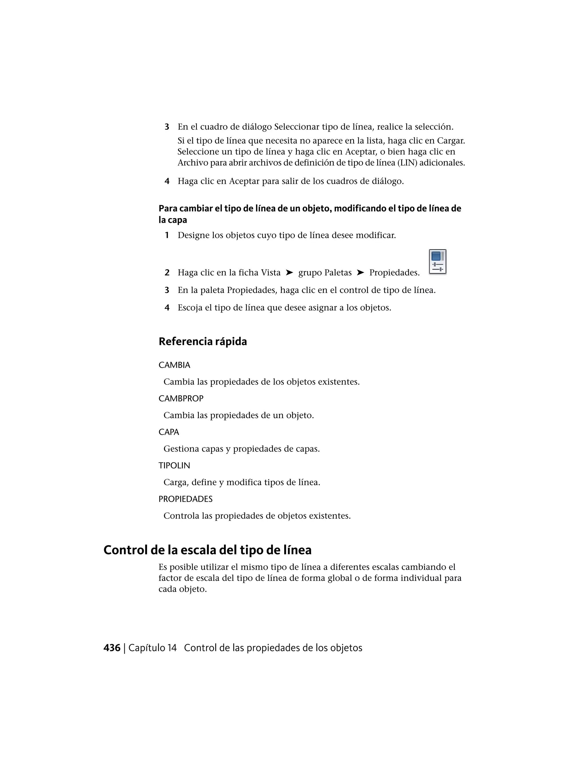 3 En el cuadro de diálogo Seleccionar tipo de línea, realice la selección.
Si el tipo de línea que necesita no aparece en la lista, haga clic en Cargar.
Seleccione un tipo de línea y haga clic en Aceptar, o bien haga clic en
Archivo para abrir archivos de definición de tipo de línea (LIN) adicionales.
4 Haga clic en Aceptar para salir de los cuadros de diálogo.
Para cambiar el tipo de línea de un objeto, modificando el tipo de línea de
la capa
1 Designe los objetos cuyo tipo de línea desee modificar.
2 Haga clic en la ficha Vista ➤ grupo Paletas ➤ Propiedades.
3 En la paleta Propiedades, haga clic en el control de tipo de línea.
4 Escoja el tipo de línea que desee asignar a los objetos.
Referencia rápida
CAMBIA
Cambia las propiedades de los objetos existentes.
CAMBPROP
Cambia las propiedades de un objeto.
CAPA
Gestiona capas y propiedades de capas.
TIPOLIN
Carga, define y modifica tipos de línea.
PROPIEDADES
Controla las propiedades de objetos existentes.
Control de la escala del tipo de línea
Es posible utilizar el mismo tipo de línea a diferentes escalas cambiando el
factor de escala del tipo de línea de forma global o de forma individual para
cada objeto.
436 | Capítulo 14 Control de las propiedades de los objetos
 