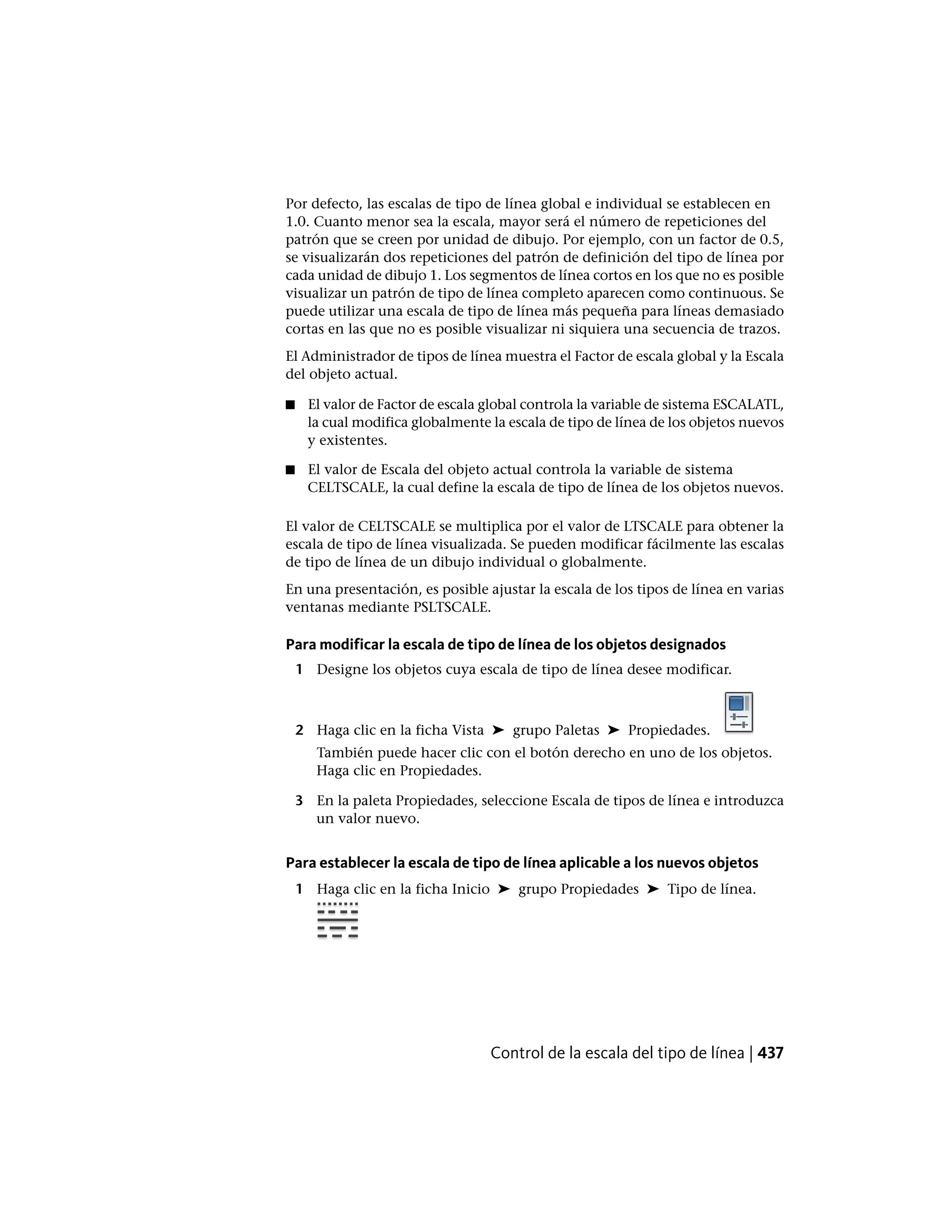 Por defecto, las escalas de tipo de línea global e individual se establecen en
1.0. Cuanto menor sea la escala, mayor será el número de repeticiones del
patrón que se creen por unidad de dibujo. Por ejemplo, con un factor de 0.5,
se visualizarán dos repeticiones del patrón de definición del tipo de línea por
cada unidad de dibujo 1. Los segmentos de línea cortos en los que no es posible
visualizar un patrón de tipo de línea completo aparecen como continuous. Se
puede utilizar una escala de tipo de línea más pequeña para líneas demasiado
cortas en las que no es posible visualizar ni siquiera una secuencia de trazos.
El Administrador de tipos de línea muestra el Factor de escala global y la Escala
del objeto actual.
■ El valor de Factor de escala global controla la variable de sistema ESCALATL,
la cual modifica globalmente la escala de tipo de línea de los objetos nuevos
y existentes.
■ El valor de Escala del objeto actual controla la variable de sistema
CELTSCALE, la cual define la escala de tipo de línea de los objetos nuevos.
El valor de CELTSCALE se multiplica por el valor de LTSCALE para obtener la
escala de tipo de línea visualizada. Se pueden modificar fácilmente las escalas
de tipo de línea de un dibujo individual o globalmente.
En una presentación, es posible ajustar la escala de los tipos de línea en varias
ventanas mediante PSLTSCALE.
Para modificar la escala de tipo de línea de los objetos designados
1 Designe los objetos cuya escala de tipo de línea desee modificar.
2 Haga clic en la ficha Vista ➤ grupo Paletas ➤ Propiedades.
También puede hacer clic con el botón derecho en uno de los objetos.
Haga clic en Propiedades.
3 En la paleta Propiedades, seleccione Escala de tipos de línea e introduzca
un valor nuevo.
Para establecer la escala de tipo de línea aplicable a los nuevos objetos
1 Haga clic en la ficha Inicio ➤ grupo Propiedades ➤ Tipo de línea.
Control de la escala del tipo de línea | 437
 