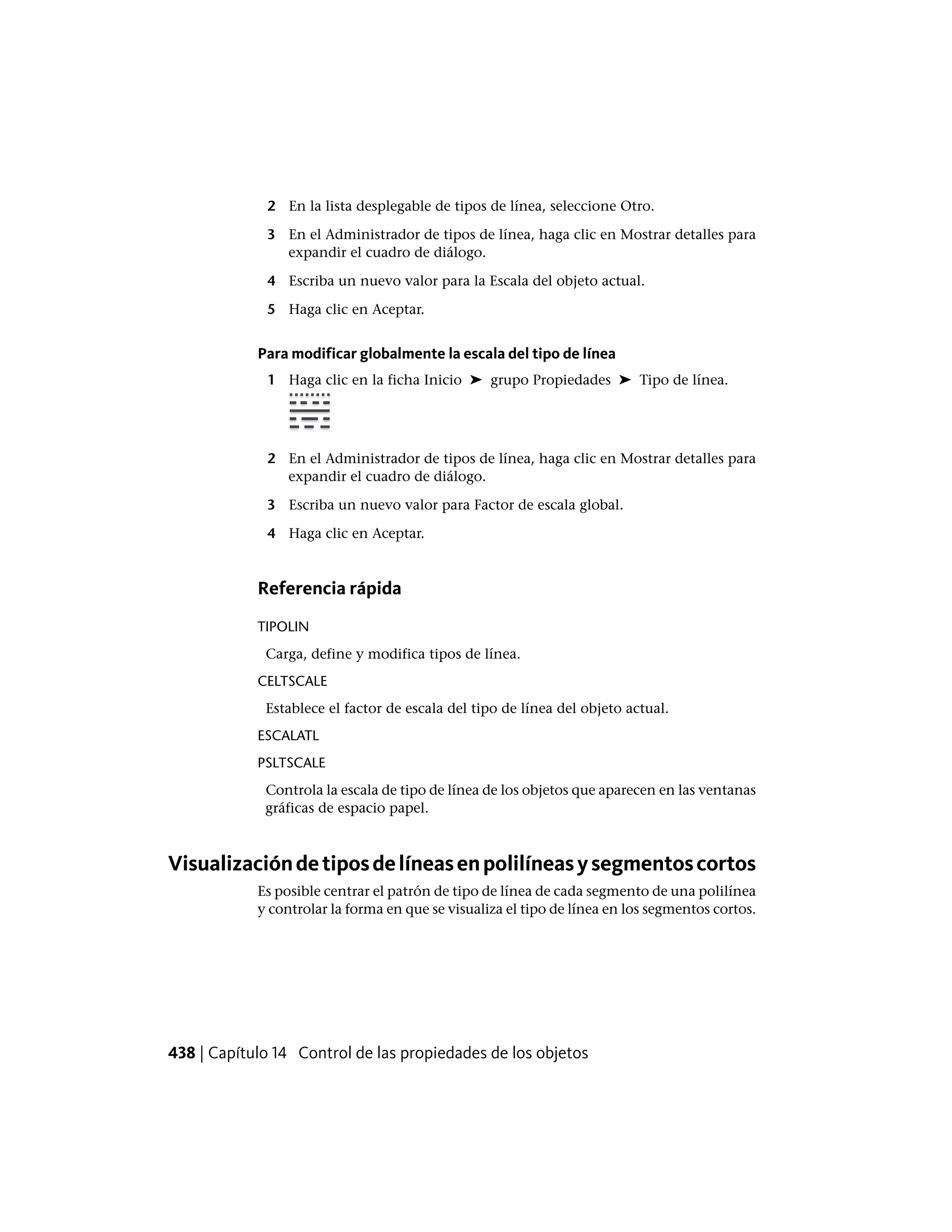 2 En la lista desplegable de tipos de línea, seleccione Otro.
3 En el Administrador de tipos de línea, haga clic en Mostrar detalles para
expandir el cuadro de diálogo.
4 Escriba un nuevo valor para la Escala del objeto actual.
5 Haga clic en Aceptar.
Para modificar globalmente la escala del tipo de línea
1 Haga clic en la ficha Inicio ➤ grupo Propiedades ➤ Tipo de línea.
2 En el Administrador de tipos de línea, haga clic en Mostrar detalles para
expandir el cuadro de diálogo.
3 Escriba un nuevo valor para Factor de escala global.
4 Haga clic en Aceptar.
Referencia rápida
TIPOLIN
Carga, define y modifica tipos de línea.
CELTSCALE
Establece el factor de escala del tipo de línea del objeto actual.
ESCALATL
PSLTSCALE
Controla la escala de tipo de línea de los objetos que aparecen en las ventanas
gráficas de espacio papel.
Visualizacióndetiposdelíneasenpolilíneasysegmentoscortos
Es posible centrar el patrón de tipo de línea de cada segmento de una polilínea
y controlar la forma en que se visualiza el tipo de línea en los segmentos cortos.
438 | Capítulo 14 Control de las propiedades de los objetos
 