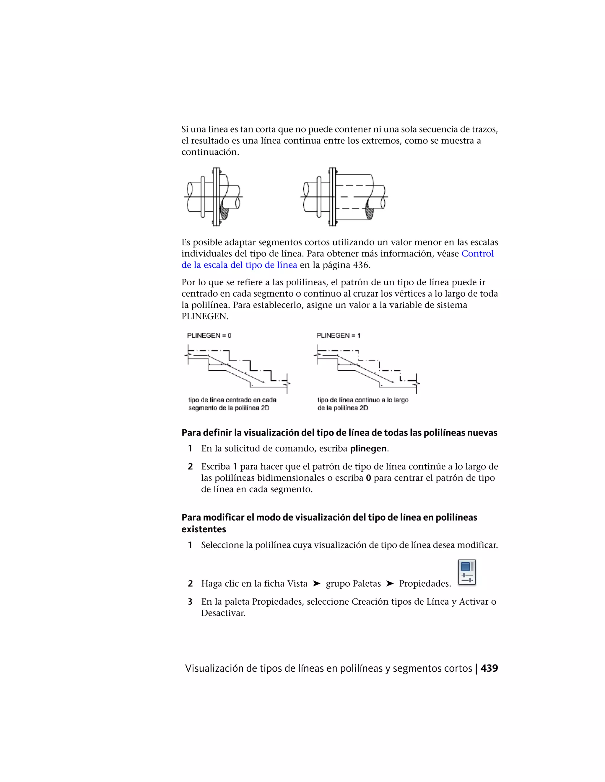 Si una línea es tan corta que no puede contener ni una sola secuencia de trazos,
el resultado es una línea continua entre los extremos, como se muestra a
continuación.
Es posible adaptar segmentos cortos utilizando un valor menor en las escalas
individuales del tipo de línea. Para obtener más información, véase Control
de la escala del tipo de línea en la página 436.
Por lo que se refiere a las polilíneas, el patrón de un tipo de línea puede ir
centrado en cada segmento o continuo al cruzar los vértices a lo largo de toda
la polilínea. Para establecerlo, asigne un valor a la variable de sistema
PLINEGEN.
Para definir la visualización del tipo de línea de todas las polilíneas nuevas
1 En la solicitud de comando, escriba plinegen.
2 Escriba 1 para hacer que el patrón de tipo de línea continúe a lo largo de
las polilíneas bidimensionales o escriba 0 para centrar el patrón de tipo
de línea en cada segmento.
Para modificar el modo de visualización del tipo de línea en polilíneas
existentes
1 Seleccione la polilínea cuya visualización de tipo de línea desea modificar.
2 Haga clic en la ficha Vista ➤ grupo Paletas ➤ Propiedades.
3 En la paleta Propiedades, seleccione Creación tipos de Línea y Activar o
Desactivar.
Visualización de tipos de líneas en polilíneas y segmentos cortos | 439
 