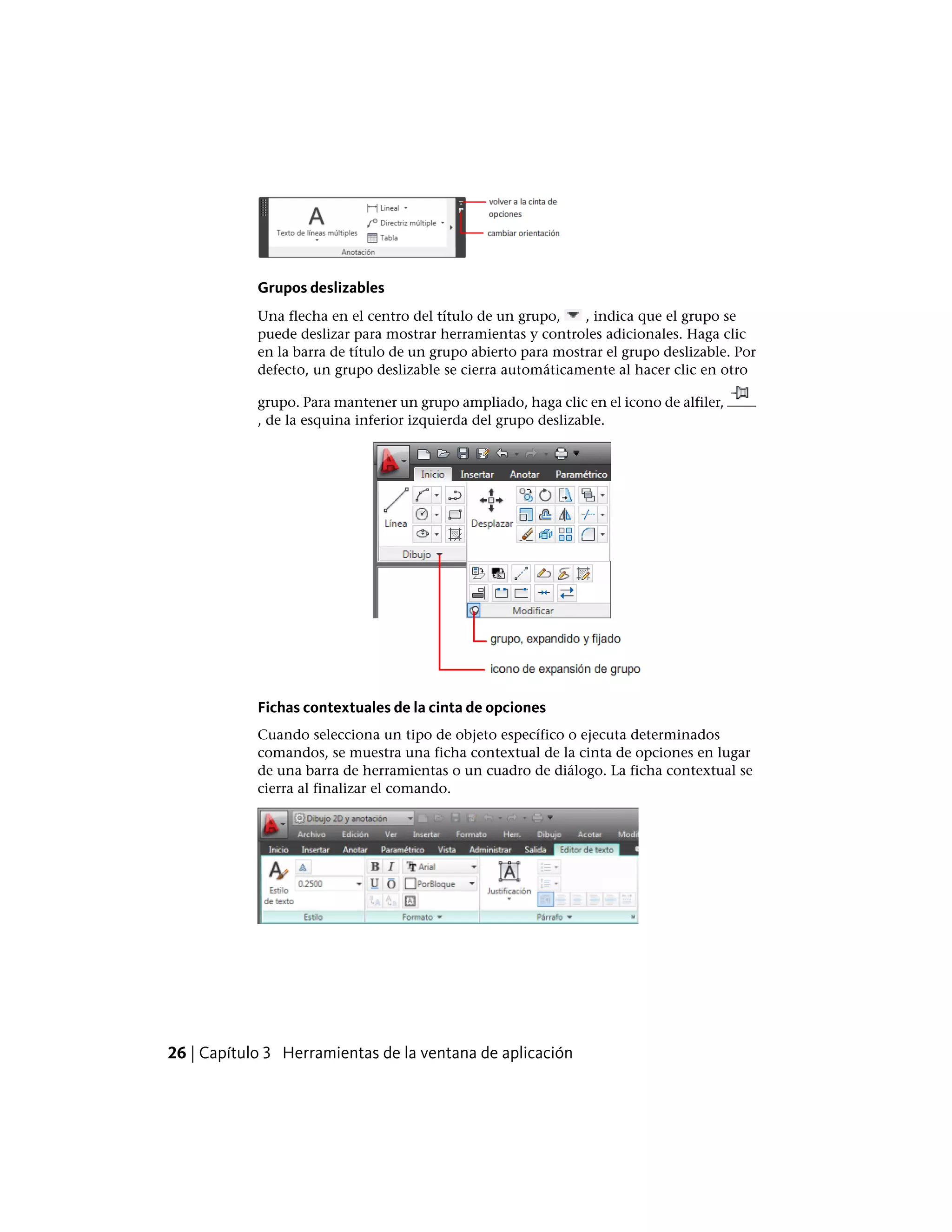 Grupos deslizables
Una flecha en el centro del título de un grupo, , indica que el grupo se
puede deslizar para mostrar herramientas y controles adicionales. Haga clic
en la barra de título de un grupo abierto para mostrar el grupo deslizable. Por
defecto, un grupo deslizable se cierra automáticamente al hacer clic en otro
grupo. Para mantener un grupo ampliado, haga clic en el icono de alfiler,
, de la esquina inferior izquierda del grupo deslizable.
Fichas contextuales de la cinta de opciones
Cuando selecciona un tipo de objeto específico o ejecuta determinados
comandos, se muestra una ficha contextual de la cinta de opciones en lugar
de una barra de herramientas o un cuadro de diálogo. La ficha contextual se
cierra al finalizar el comando.
26 | Capítulo 3 Herramientas de la ventana de aplicación
 
