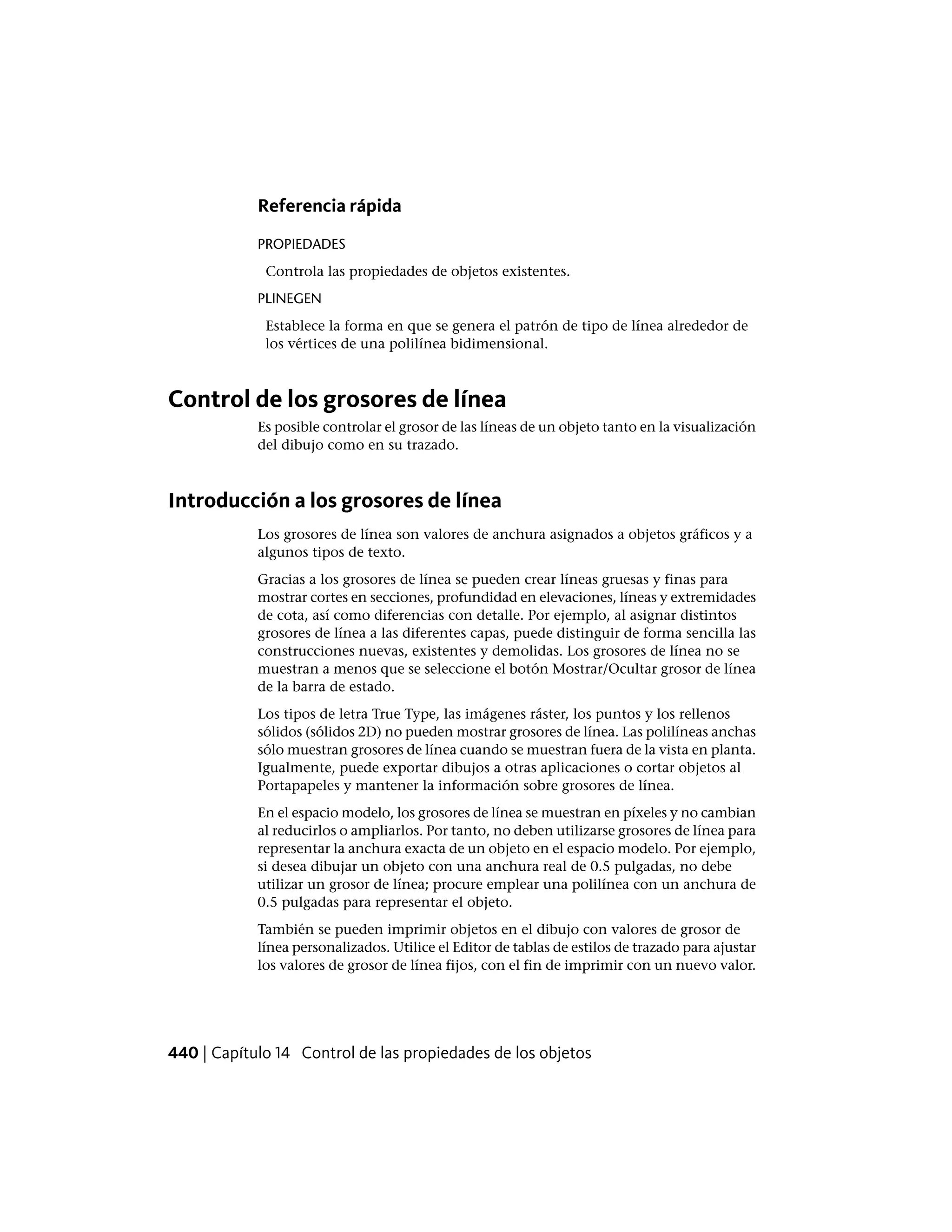 Referencia rápida
PROPIEDADES
Controla las propiedades de objetos existentes.
PLINEGEN
Establece la forma en que se genera el patrón de tipo de línea alrededor de
los vértices de una polilínea bidimensional.
Control de los grosores de línea
Es posible controlar el grosor de las líneas de un objeto tanto en la visualización
del dibujo como en su trazado.
Introducción a los grosores de línea
Los grosores de línea son valores de anchura asignados a objetos gráficos y a
algunos tipos de texto.
Gracias a los grosores de línea se pueden crear líneas gruesas y finas para
mostrar cortes en secciones, profundidad en elevaciones, líneas y extremidades
de cota, así como diferencias con detalle. Por ejemplo, al asignar distintos
grosores de línea a las diferentes capas, puede distinguir de forma sencilla las
construcciones nuevas, existentes y demolidas. Los grosores de línea no se
muestran a menos que se seleccione el botón Mostrar/Ocultar grosor de línea
de la barra de estado.
Los tipos de letra True Type, las imágenes ráster, los puntos y los rellenos
sólidos (sólidos 2D) no pueden mostrar grosores de línea. Las polilíneas anchas
sólo muestran grosores de línea cuando se muestran fuera de la vista en planta.
Igualmente, puede exportar dibujos a otras aplicaciones o cortar objetos al
Portapapeles y mantener la información sobre grosores de línea.
En el espacio modelo, los grosores de línea se muestran en píxeles y no cambian
al reducirlos o ampliarlos. Por tanto, no deben utilizarse grosores de línea para
representar la anchura exacta de un objeto en el espacio modelo. Por ejemplo,
si desea dibujar un objeto con una anchura real de 0.5 pulgadas, no debe
utilizar un grosor de línea; procure emplear una polilínea con un anchura de
0.5 pulgadas para representar el objeto.
También se pueden imprimir objetos en el dibujo con valores de grosor de
línea personalizados. Utilice el Editor de tablas de estilos de trazado para ajustar
los valores de grosor de línea fijos, con el fin de imprimir con un nuevo valor.
440 | Capítulo 14 Control de las propiedades de los objetos
 