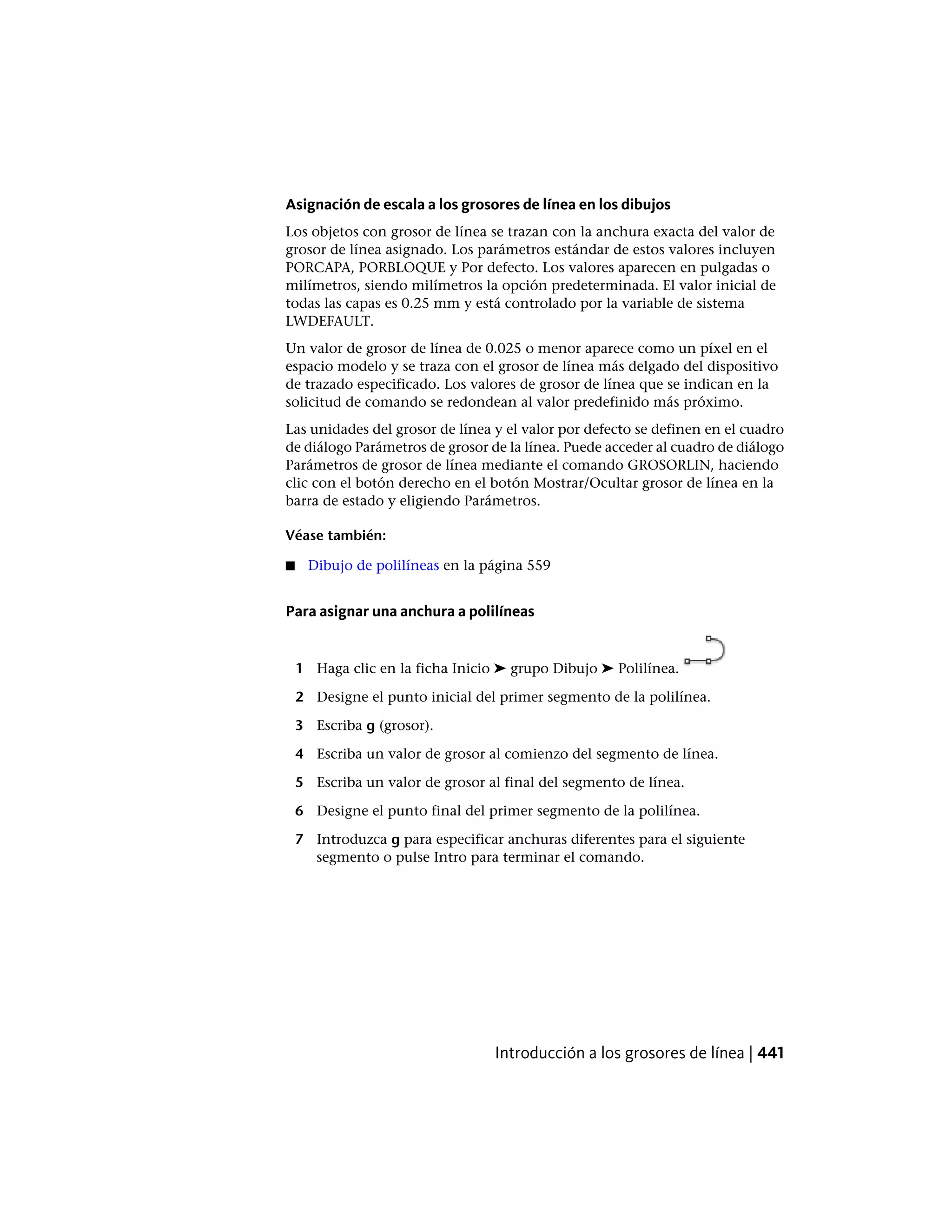 Asignación de escala a los grosores de línea en los dibujos
Los objetos con grosor de línea se trazan con la anchura exacta del valor de
grosor de línea asignado. Los parámetros estándar de estos valores incluyen
PORCAPA, PORBLOQUE y Por defecto. Los valores aparecen en pulgadas o
milímetros, siendo milímetros la opción predeterminada. El valor inicial de
todas las capas es 0.25 mm y está controlado por la variable de sistema
LWDEFAULT.
Un valor de grosor de línea de 0.025 o menor aparece como un píxel en el
espacio modelo y se traza con el grosor de línea más delgado del dispositivo
de trazado especificado. Los valores de grosor de línea que se indican en la
solicitud de comando se redondean al valor predefinido más próximo.
Las unidades del grosor de línea y el valor por defecto se definen en el cuadro
de diálogo Parámetros de grosor de la línea. Puede acceder al cuadro de diálogo
Parámetros de grosor de línea mediante el comando GROSORLIN, haciendo
clic con el botón derecho en el botón Mostrar/Ocultar grosor de línea en la
barra de estado y eligiendo Parámetros.
Véase también:
■ Dibujo de polilíneas en la página 559
Para asignar una anchura a polilíneas
1 Haga clic en la ficha Inicio ➤ grupo Dibujo ➤ Polilínea.
2 Designe el punto inicial del primer segmento de la polilínea.
3 Escriba g (grosor).
4 Escriba un valor de grosor al comienzo del segmento de línea.
5 Escriba un valor de grosor al final del segmento de línea.
6 Designe el punto final del primer segmento de la polilínea.
7 Introduzca g para especificar anchuras diferentes para el siguiente
segmento o pulse Intro para terminar el comando.
Introducción a los grosores de línea | 441
 