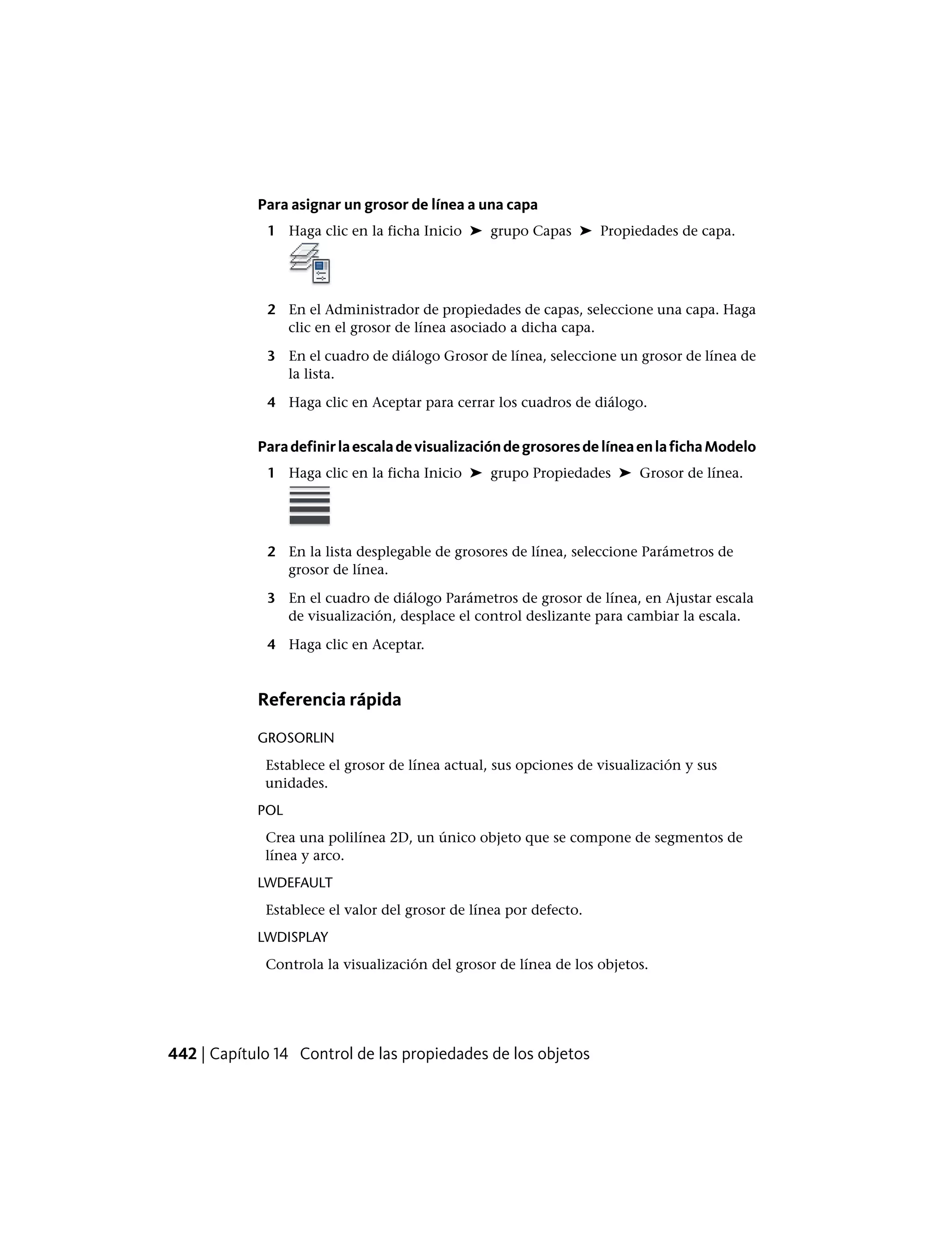 Para asignar un grosor de línea a una capa
1 Haga clic en la ficha Inicio ➤ grupo Capas ➤ Propiedades de capa.
2 En el Administrador de propiedades de capas, seleccione una capa. Haga
clic en el grosor de línea asociado a dicha capa.
3 En el cuadro de diálogo Grosor de línea, seleccione un grosor de línea de
la lista.
4 Haga clic en Aceptar para cerrar los cuadros de diálogo.
ParadefinirlaescaladevisualizacióndegrosoresdelíneaenlafichaModelo
1 Haga clic en la ficha Inicio ➤ grupo Propiedades ➤ Grosor de línea.
2 En la lista desplegable de grosores de línea, seleccione Parámetros de
grosor de línea.
3 En el cuadro de diálogo Parámetros de grosor de línea, en Ajustar escala
de visualización, desplace el control deslizante para cambiar la escala.
4 Haga clic en Aceptar.
Referencia rápida
GROSORLIN
Establece el grosor de línea actual, sus opciones de visualización y sus
unidades.
POL
Crea una polilínea 2D, un único objeto que se compone de segmentos de
línea y arco.
LWDEFAULT
Establece el valor del grosor de línea por defecto.
LWDISPLAY
Controla la visualización del grosor de línea de los objetos.
442 | Capítulo 14 Control de las propiedades de los objetos
 