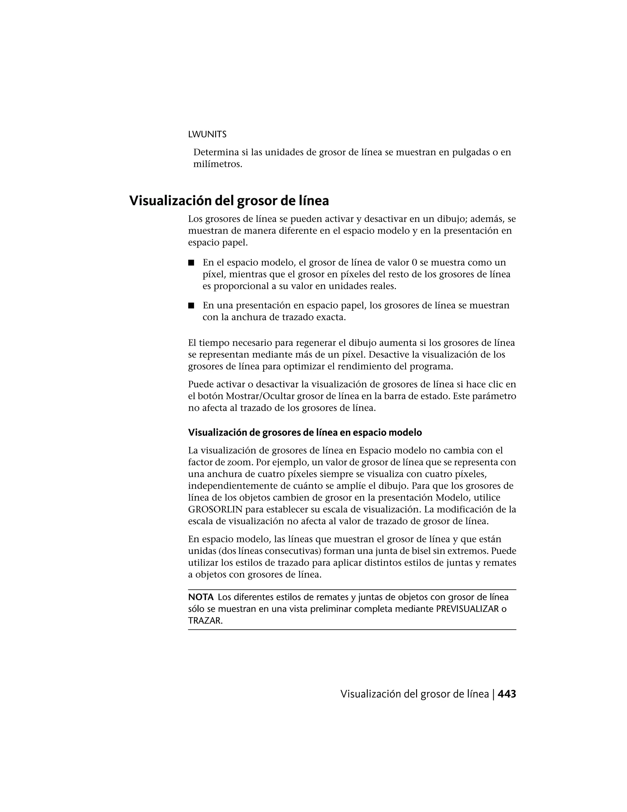 LWUNITS
Determina si las unidades de grosor de línea se muestran en pulgadas o en
milímetros.
Visualización del grosor de línea
Los grosores de línea se pueden activar y desactivar en un dibujo; además, se
muestran de manera diferente en el espacio modelo y en la presentación en
espacio papel.
■ En el espacio modelo, el grosor de línea de valor 0 se muestra como un
píxel, mientras que el grosor en píxeles del resto de los grosores de línea
es proporcional a su valor en unidades reales.
■ En una presentación en espacio papel, los grosores de línea se muestran
con la anchura de trazado exacta.
El tiempo necesario para regenerar el dibujo aumenta si los grosores de línea
se representan mediante más de un píxel. Desactive la visualización de los
grosores de línea para optimizar el rendimiento del programa.
Puede activar o desactivar la visualización de grosores de línea si hace clic en
el botón Mostrar/Ocultar grosor de línea en la barra de estado. Este parámetro
no afecta al trazado de los grosores de línea.
Visualización de grosores de línea en espacio modelo
La visualización de grosores de línea en Espacio modelo no cambia con el
factor de zoom. Por ejemplo, un valor de grosor de línea que se representa con
una anchura de cuatro píxeles siempre se visualiza con cuatro píxeles,
independientemente de cuánto se amplíe el dibujo. Para que los grosores de
línea de los objetos cambien de grosor en la presentación Modelo, utilice
GROSORLIN para establecer su escala de visualización. La modificación de la
escala de visualización no afecta al valor de trazado de grosor de línea.
En espacio modelo, las líneas que muestran el grosor de línea y que están
unidas (dos líneas consecutivas) forman una junta de bisel sin extremos. Puede
utilizar los estilos de trazado para aplicar distintos estilos de juntas y remates
a objetos con grosores de línea.
NOTA Los diferentes estilos de remates y juntas de objetos con grosor de línea
sólo se muestran en una vista preliminar completa mediante PREVISUALIZAR o
TRAZAR.
Visualización del grosor de línea | 443
 