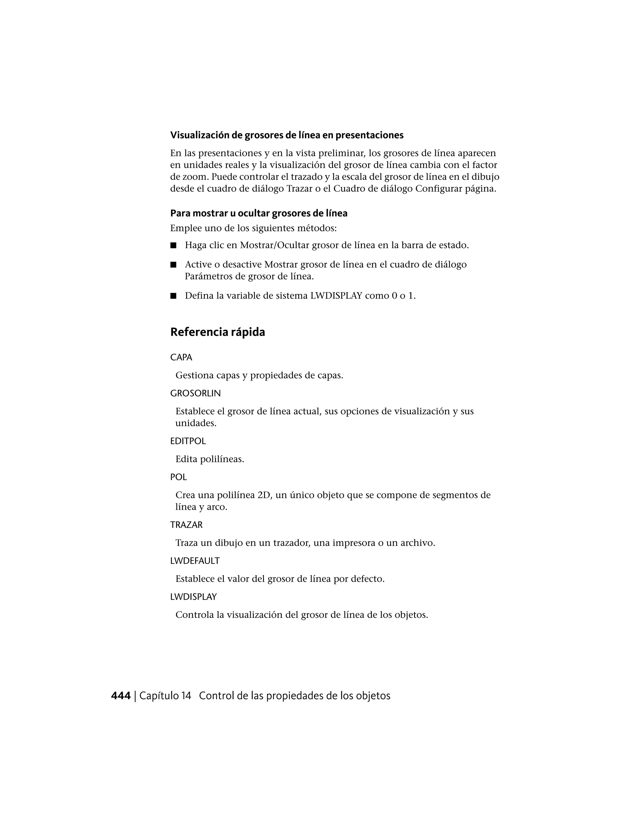 Visualización de grosores de línea en presentaciones
En las presentaciones y en la vista preliminar, los grosores de línea aparecen
en unidades reales y la visualización del grosor de línea cambia con el factor
de zoom. Puede controlar el trazado y la escala del grosor de línea en el dibujo
desde el cuadro de diálogo Trazar o el Cuadro de diálogo Configurar página.
Para mostrar u ocultar grosores de línea
Emplee uno de los siguientes métodos:
■ Haga clic en Mostrar/Ocultar grosor de línea en la barra de estado.
■ Active o desactive Mostrar grosor de línea en el cuadro de diálogo
Parámetros de grosor de línea.
■ Defina la variable de sistema LWDISPLAY como 0 o 1.
Referencia rápida
CAPA
Gestiona capas y propiedades de capas.
GROSORLIN
Establece el grosor de línea actual, sus opciones de visualización y sus
unidades.
EDITPOL
Edita polilíneas.
POL
Crea una polilínea 2D, un único objeto que se compone de segmentos de
línea y arco.
TRAZAR
Traza un dibujo en un trazador, una impresora o un archivo.
LWDEFAULT
Establece el valor del grosor de línea por defecto.
LWDISPLAY
Controla la visualización del grosor de línea de los objetos.
444 | Capítulo 14 Control de las propiedades de los objetos
 