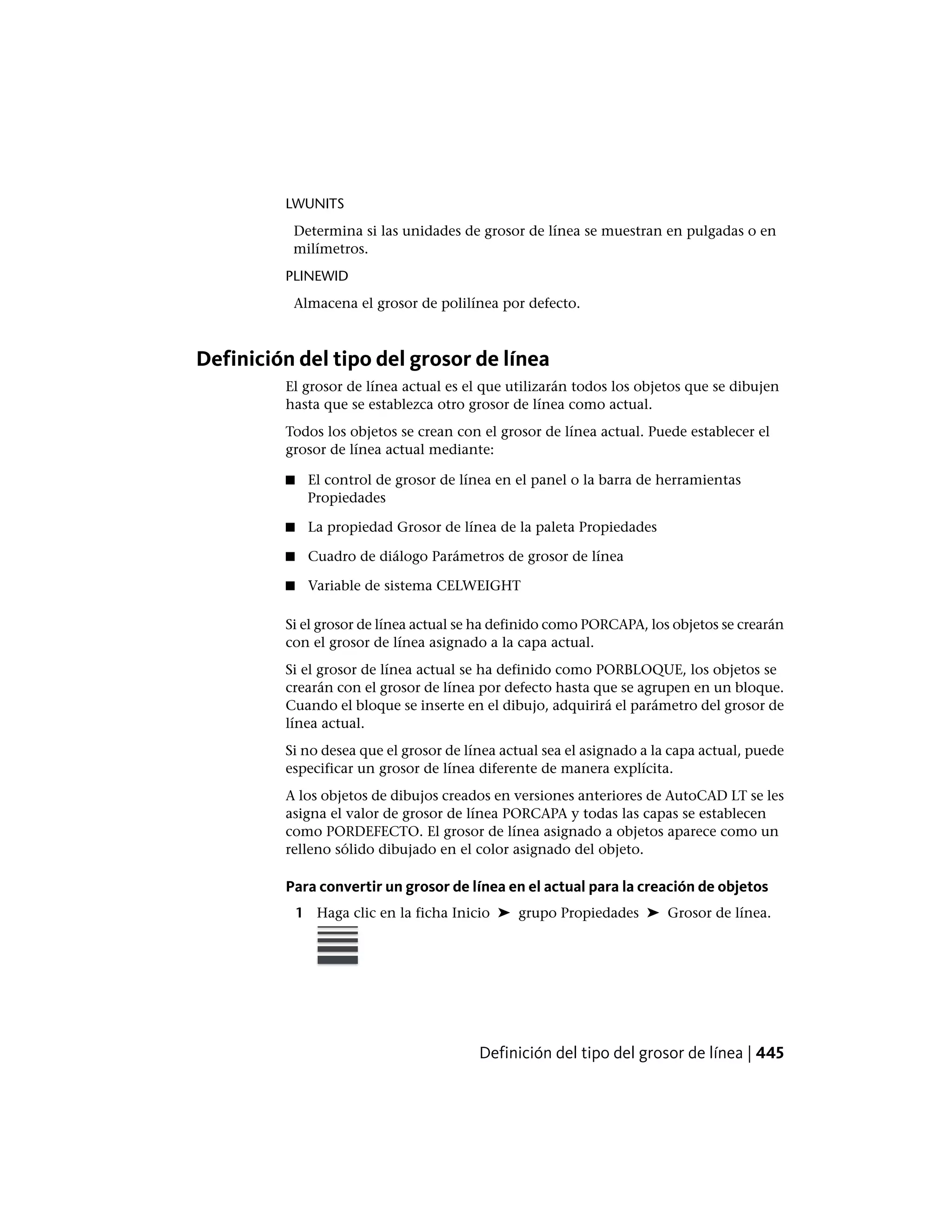 LWUNITS
Determina si las unidades de grosor de línea se muestran en pulgadas o en
milímetros.
PLINEWID
Almacena el grosor de polilínea por defecto.
Definición del tipo del grosor de línea
El grosor de línea actual es el que utilizarán todos los objetos que se dibujen
hasta que se establezca otro grosor de línea como actual.
Todos los objetos se crean con el grosor de línea actual. Puede establecer el
grosor de línea actual mediante:
■ El control de grosor de línea en el panel o la barra de herramientas
Propiedades
■ La propiedad Grosor de línea de la paleta Propiedades
■ Cuadro de diálogo Parámetros de grosor de línea
■ Variable de sistema CELWEIGHT
Si el grosor de línea actual se ha definido como PORCAPA, los objetos se crearán
con el grosor de línea asignado a la capa actual.
Si el grosor de línea actual se ha definido como PORBLOQUE, los objetos se
crearán con el grosor de línea por defecto hasta que se agrupen en un bloque.
Cuando el bloque se inserte en el dibujo, adquirirá el parámetro del grosor de
línea actual.
Si no desea que el grosor de línea actual sea el asignado a la capa actual, puede
especificar un grosor de línea diferente de manera explícita.
A los objetos de dibujos creados en versiones anteriores de AutoCAD LT se les
asigna el valor de grosor de línea PORCAPA y todas las capas se establecen
como PORDEFECTO. El grosor de línea asignado a objetos aparece como un
relleno sólido dibujado en el color asignado del objeto.
Para convertir un grosor de línea en el actual para la creación de objetos
1 Haga clic en la ficha Inicio ➤ grupo Propiedades ➤ Grosor de línea.
Definición del tipo del grosor de línea | 445
 