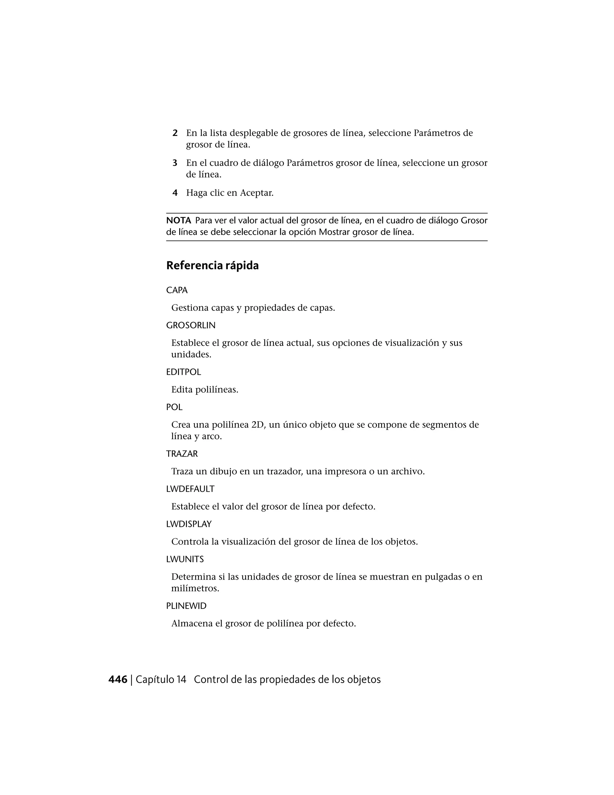 2 En la lista desplegable de grosores de línea, seleccione Parámetros de
grosor de línea.
3 En el cuadro de diálogo Parámetros grosor de línea, seleccione un grosor
de línea.
4 Haga clic en Aceptar.
NOTA Para ver el valor actual del grosor de línea, en el cuadro de diálogo Grosor
de línea se debe seleccionar la opción Mostrar grosor de línea.
Referencia rápida
CAPA
Gestiona capas y propiedades de capas.
GROSORLIN
Establece el grosor de línea actual, sus opciones de visualización y sus
unidades.
EDITPOL
Edita polilíneas.
POL
Crea una polilínea 2D, un único objeto que se compone de segmentos de
línea y arco.
TRAZAR
Traza un dibujo en un trazador, una impresora o un archivo.
LWDEFAULT
Establece el valor del grosor de línea por defecto.
LWDISPLAY
Controla la visualización del grosor de línea de los objetos.
LWUNITS
Determina si las unidades de grosor de línea se muestran en pulgadas o en
milímetros.
PLINEWID
Almacena el grosor de polilínea por defecto.
446 | Capítulo 14 Control de las propiedades de los objetos
 