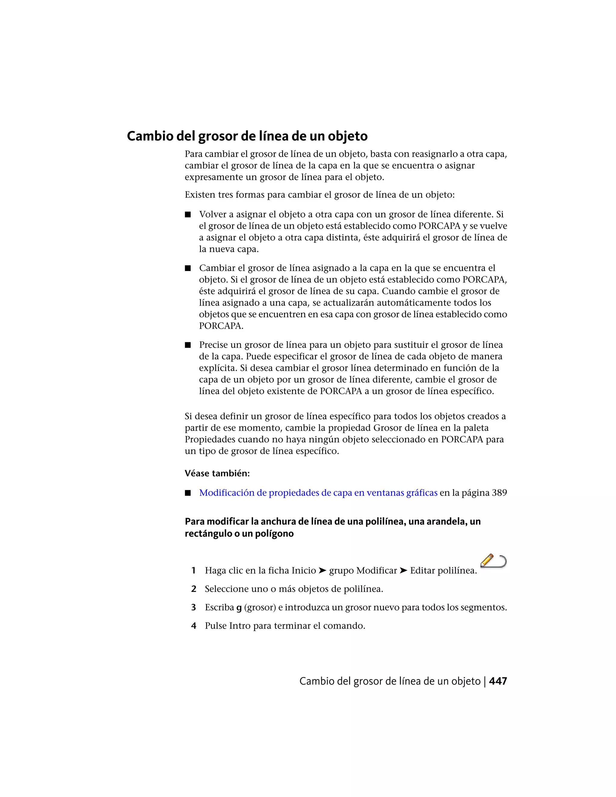 Cambio del grosor de línea de un objeto
Para cambiar el grosor de línea de un objeto, basta con reasignarlo a otra capa,
cambiar el grosor de línea de la capa en la que se encuentra o asignar
expresamente un grosor de línea para el objeto.
Existen tres formas para cambiar el grosor de línea de un objeto:
■ Volver a asignar el objeto a otra capa con un grosor de línea diferente. Si
el grosor de línea de un objeto está establecido como PORCAPA y se vuelve
a asignar el objeto a otra capa distinta, éste adquirirá el grosor de línea de
la nueva capa.
■ Cambiar el grosor de línea asignado a la capa en la que se encuentra el
objeto. Si el grosor de línea de un objeto está establecido como PORCAPA,
éste adquirirá el grosor de línea de su capa. Cuando cambie el grosor de
línea asignado a una capa, se actualizarán automáticamente todos los
objetos que se encuentren en esa capa con grosor de línea establecido como
PORCAPA.
■ Precise un grosor de línea para un objeto para sustituir el grosor de línea
de la capa. Puede especificar el grosor de línea de cada objeto de manera
explícita. Si desea cambiar el grosor línea determinado en función de la
capa de un objeto por un grosor de línea diferente, cambie el grosor de
línea del objeto existente de PORCAPA a un grosor de línea específico.
Si desea definir un grosor de línea específico para todos los objetos creados a
partir de ese momento, cambie la propiedad Grosor de línea en la paleta
Propiedades cuando no haya ningún objeto seleccionado en PORCAPA para
un tipo de grosor de línea específico.
Véase también:
■ Modificación de propiedades de capa en ventanas gráficas en la página 389
Para modificar la anchura de línea de una polilínea, una arandela, un
rectángulo o un polígono
1 Haga clic en la ficha Inicio ➤ grupo Modificar ➤ Editar polilínea.
2 Seleccione uno o más objetos de polilínea.
3 Escriba g (grosor) e introduzca un grosor nuevo para todos los segmentos.
4 Pulse Intro para terminar el comando.
Cambio del grosor de línea de un objeto | 447
 