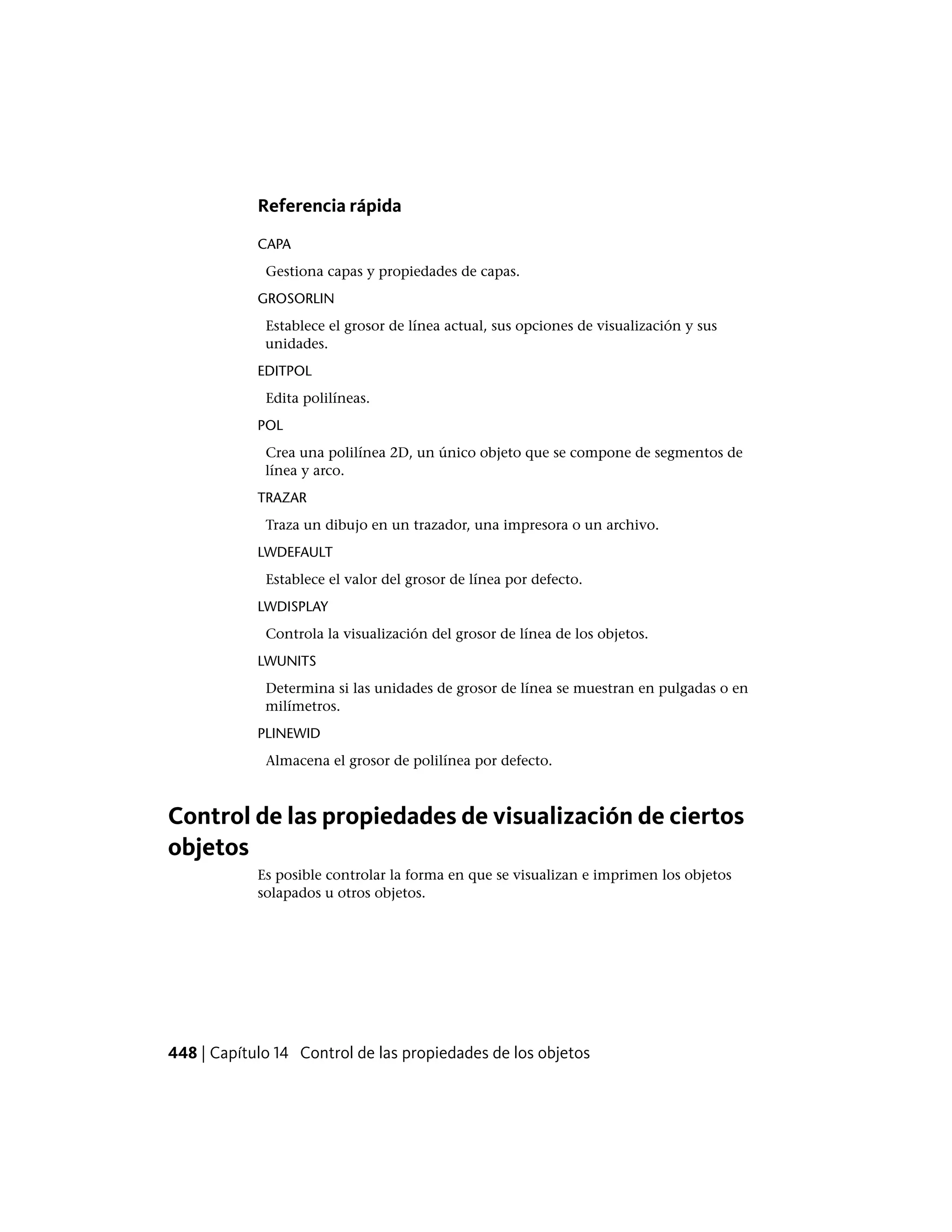 Referencia rápida
CAPA
Gestiona capas y propiedades de capas.
GROSORLIN
Establece el grosor de línea actual, sus opciones de visualización y sus
unidades.
EDITPOL
Edita polilíneas.
POL
Crea una polilínea 2D, un único objeto que se compone de segmentos de
línea y arco.
TRAZAR
Traza un dibujo en un trazador, una impresora o un archivo.
LWDEFAULT
Establece el valor del grosor de línea por defecto.
LWDISPLAY
Controla la visualización del grosor de línea de los objetos.
LWUNITS
Determina si las unidades de grosor de línea se muestran en pulgadas o en
milímetros.
PLINEWID
Almacena el grosor de polilínea por defecto.
Control de las propiedades de visualización de ciertos
objetos
Es posible controlar la forma en que se visualizan e imprimen los objetos
solapados u otros objetos.
448 | Capítulo 14 Control de las propiedades de los objetos
 