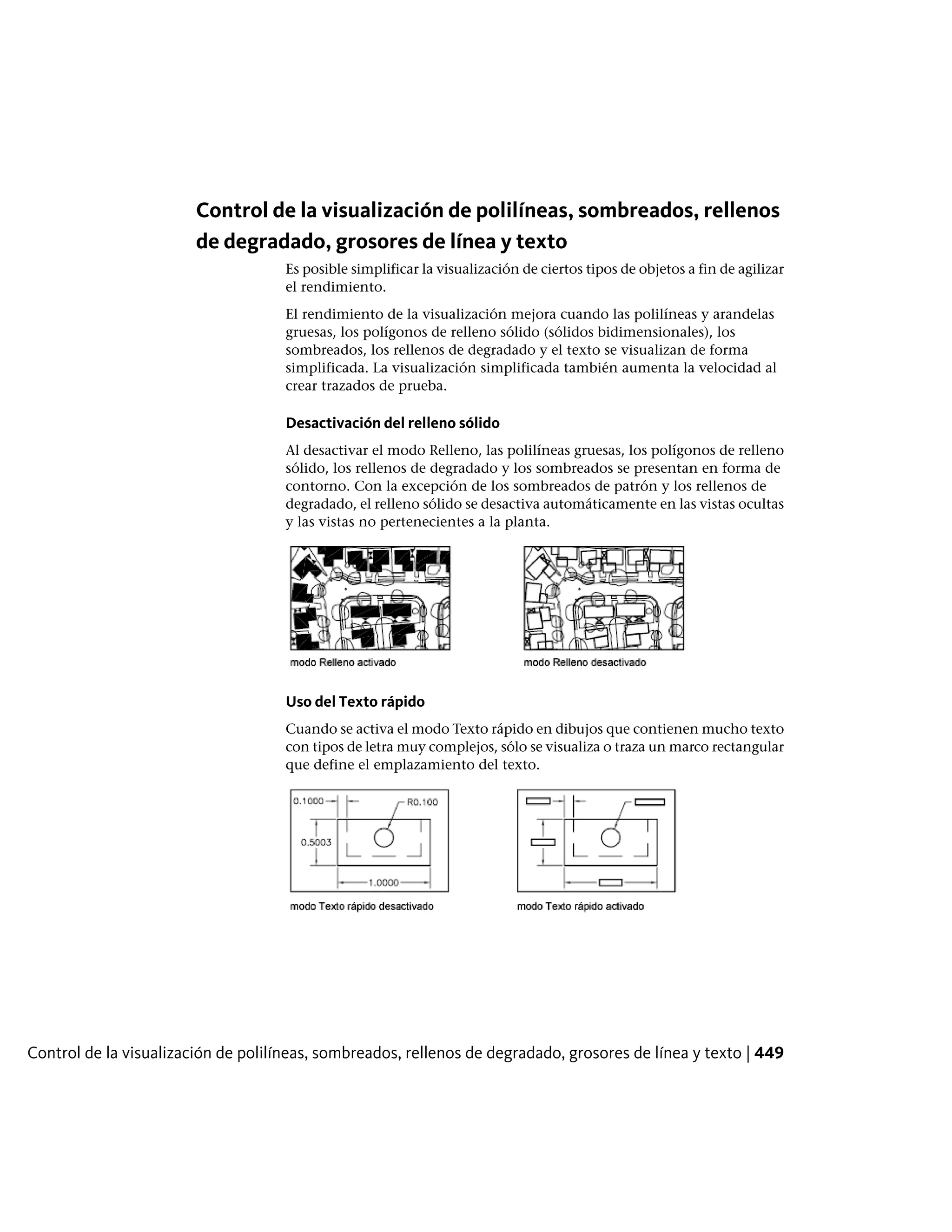 Control de la visualización de polilíneas, sombreados, rellenos
de degradado, grosores de línea y texto
Es posible simplificar la visualización de ciertos tipos de objetos a fin de agilizar
el rendimiento.
El rendimiento de la visualización mejora cuando las polilíneas y arandelas
gruesas, los polígonos de relleno sólido (sólidos bidimensionales), los
sombreados, los rellenos de degradado y el texto se visualizan de forma
simplificada. La visualización simplificada también aumenta la velocidad al
crear trazados de prueba.
Desactivación del relleno sólido
Al desactivar el modo Relleno, las polilíneas gruesas, los polígonos de relleno
sólido, los rellenos de degradado y los sombreados se presentan en forma de
contorno. Con la excepción de los sombreados de patrón y los rellenos de
degradado, el relleno sólido se desactiva automáticamente en las vistas ocultas
y las vistas no pertenecientes a la planta.
Uso del Texto rápido
Cuando se activa el modo Texto rápido en dibujos que contienen mucho texto
con tipos de letra muy complejos, sólo se visualiza o traza un marco rectangular
que define el emplazamiento del texto.
Control de la visualización de polilíneas, sombreados, rellenos de degradado, grosores de línea y texto | 449
 