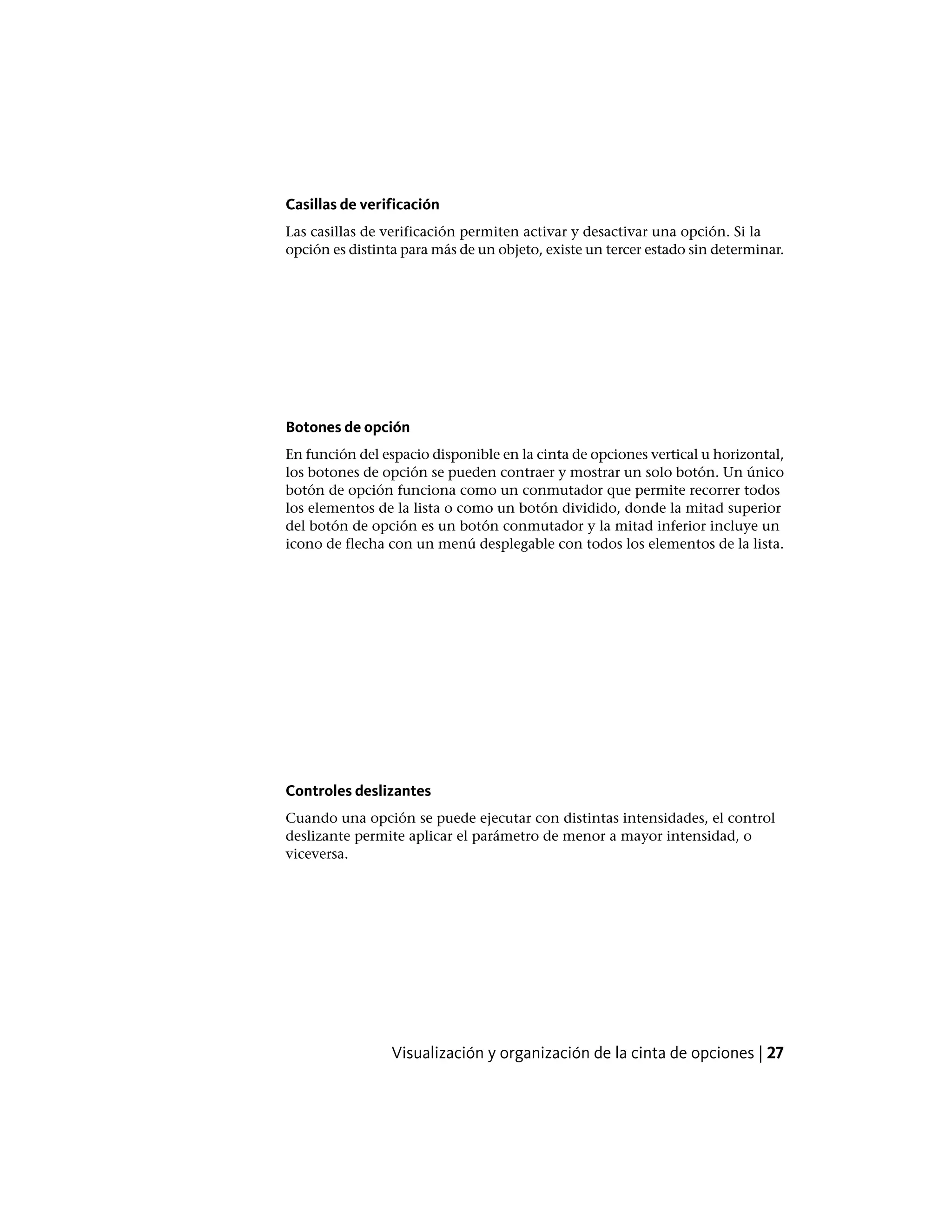 Casillas de verificación
Las casillas de verificación permiten activar y desactivar una opción. Si la
opción es distinta para más de un objeto, existe un tercer estado sin determinar.
Botones de opción
En función del espacio disponible en la cinta de opciones vertical u horizontal,
los botones de opción se pueden contraer y mostrar un solo botón. Un único
botón de opción funciona como un conmutador que permite recorrer todos
los elementos de la lista o como un botón dividido, donde la mitad superior
del botón de opción es un botón conmutador y la mitad inferior incluye un
icono de flecha con un menú desplegable con todos los elementos de la lista.
Controles deslizantes
Cuando una opción se puede ejecutar con distintas intensidades, el control
deslizante permite aplicar el parámetro de menor a mayor intensidad, o
viceversa.
Visualización y organización de la cinta de opciones | 27
 