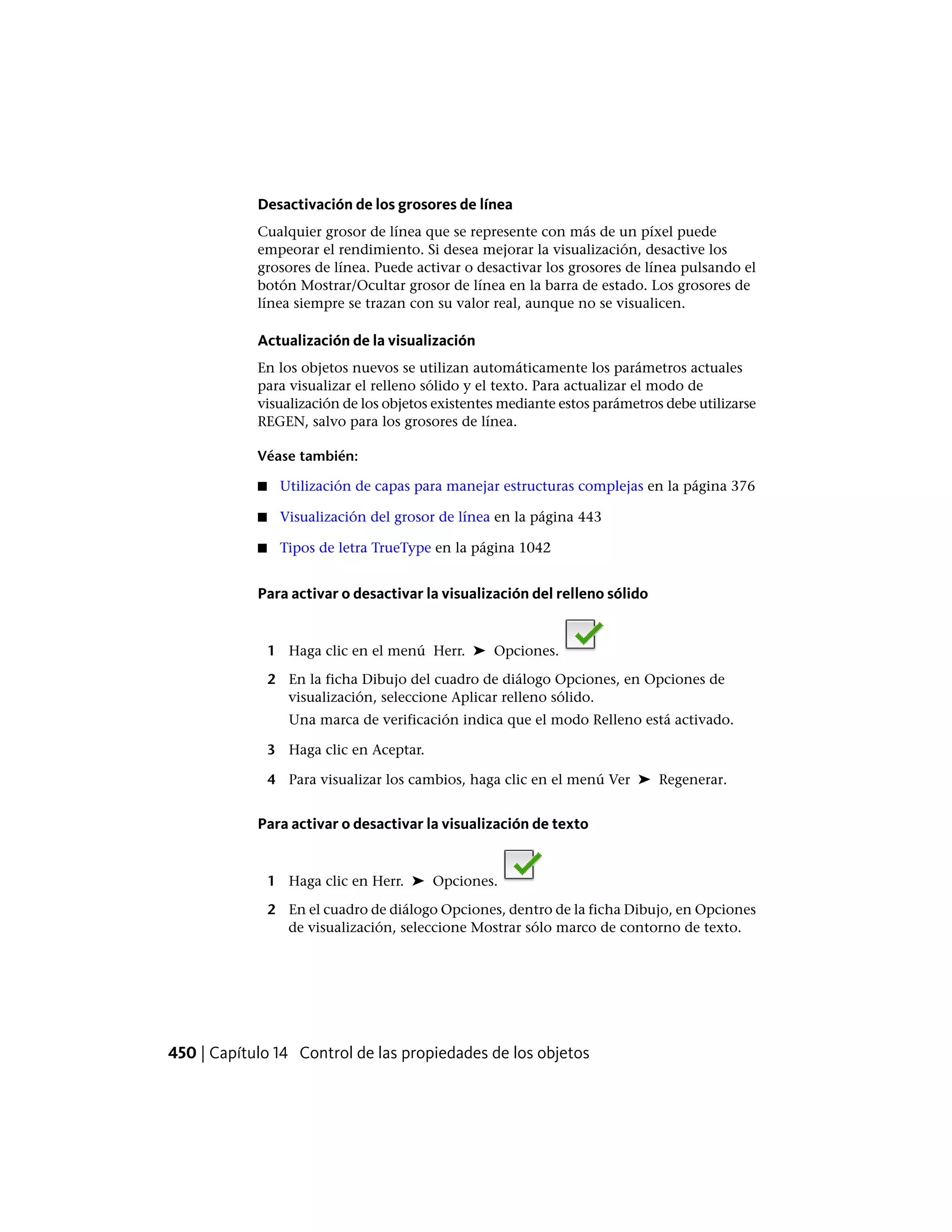Desactivación de los grosores de línea
Cualquier grosor de línea que se represente con más de un píxel puede
empeorar el rendimiento. Si desea mejorar la visualización, desactive los
grosores de línea. Puede activar o desactivar los grosores de línea pulsando el
botón Mostrar/Ocultar grosor de línea en la barra de estado. Los grosores de
línea siempre se trazan con su valor real, aunque no se visualicen.
Actualización de la visualización
En los objetos nuevos se utilizan automáticamente los parámetros actuales
para visualizar el relleno sólido y el texto. Para actualizar el modo de
visualización de los objetos existentes mediante estos parámetros debe utilizarse
REGEN, salvo para los grosores de línea.
Véase también:
■ Utilización de capas para manejar estructuras complejas en la página 376
■ Visualización del grosor de línea en la página 443
■ Tipos de letra TrueType en la página 1042
Para activar o desactivar la visualización del relleno sólido
1 Haga clic en el menú Herr. ➤ Opciones.
2 En la ficha Dibujo del cuadro de diálogo Opciones, en Opciones de
visualización, seleccione Aplicar relleno sólido.
Una marca de verificación indica que el modo Relleno está activado.
3 Haga clic en Aceptar.
4 Para visualizar los cambios, haga clic en el menú Ver ➤ Regenerar.
Para activar o desactivar la visualización de texto
1 Haga clic en Herr. ➤ Opciones.
2 En el cuadro de diálogo Opciones, dentro de la ficha Dibujo, en Opciones
de visualización, seleccione Mostrar sólo marco de contorno de texto.
450 | Capítulo 14 Control de las propiedades de los objetos
 