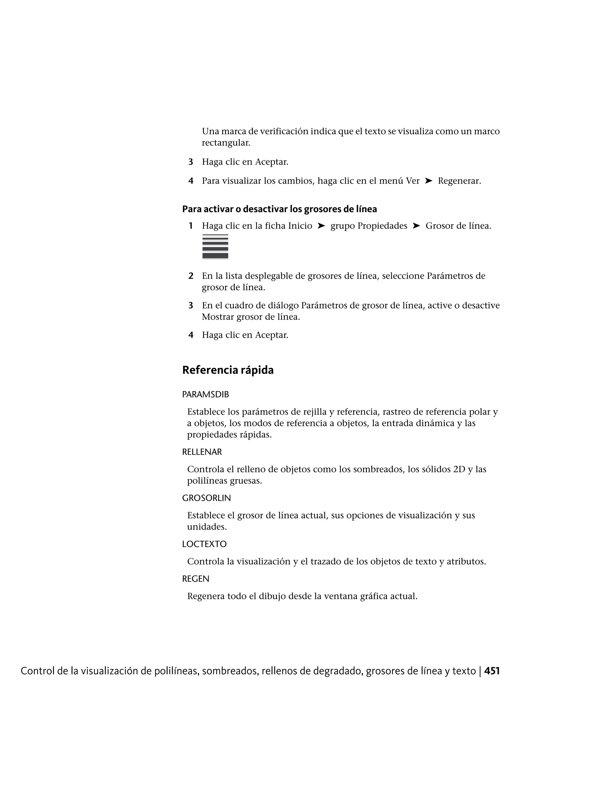 Una marca de verificación indica que el texto se visualiza como un marco
rectangular.
3 Haga clic en Aceptar.
4 Para visualizar los cambios, haga clic en el menú Ver ➤ Regenerar.
Para activar o desactivar los grosores de línea
1 Haga clic en la ficha Inicio ➤ grupo Propiedades ➤ Grosor de línea.
2 En la lista desplegable de grosores de línea, seleccione Parámetros de
grosor de línea.
3 En el cuadro de diálogo Parámetros de grosor de línea, active o desactive
Mostrar grosor de línea.
4 Haga clic en Aceptar.
Referencia rápida
PARAMSDIB
Establece los parámetros de rejilla y referencia, rastreo de referencia polar y
a objetos, los modos de referencia a objetos, la entrada dinámica y las
propiedades rápidas.
RELLENAR
Controla el relleno de objetos como los sombreados, los sólidos 2D y las
polilíneas gruesas.
GROSORLIN
Establece el grosor de línea actual, sus opciones de visualización y sus
unidades.
LOCTEXTO
Controla la visualización y el trazado de los objetos de texto y atributos.
REGEN
Regenera todo el dibujo desde la ventana gráfica actual.
Control de la visualización de polilíneas, sombreados, rellenos de degradado, grosores de línea y texto | 451
 