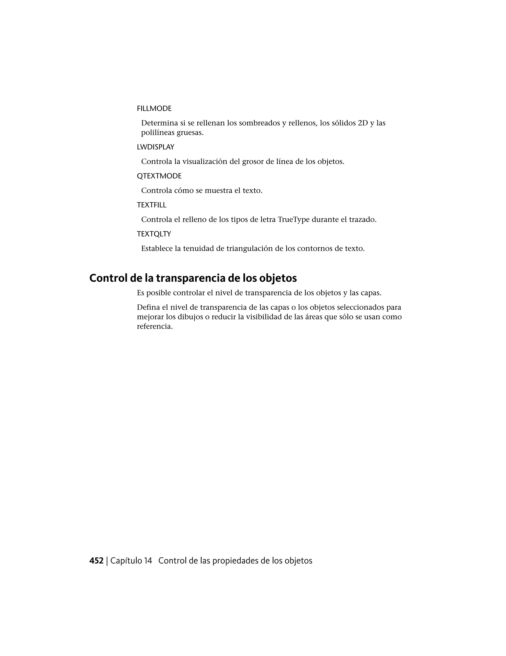 FILLMODE
Determina si se rellenan los sombreados y rellenos, los sólidos 2D y las
polilíneas gruesas.
LWDISPLAY
Controla la visualización del grosor de línea de los objetos.
QTEXTMODE
Controla cómo se muestra el texto.
TEXTFILL
Controla el relleno de los tipos de letra TrueType durante el trazado.
TEXTQLTY
Establece la tenuidad de triangulación de los contornos de texto.
Control de la transparencia de los objetos
Es posible controlar el nivel de transparencia de los objetos y las capas.
Defina el nivel de transparencia de las capas o los objetos seleccionados para
mejorar los dibujos o reducir la visibilidad de las áreas que sólo se usan como
referencia.
452 | Capítulo 14 Control de las propiedades de los objetos
 