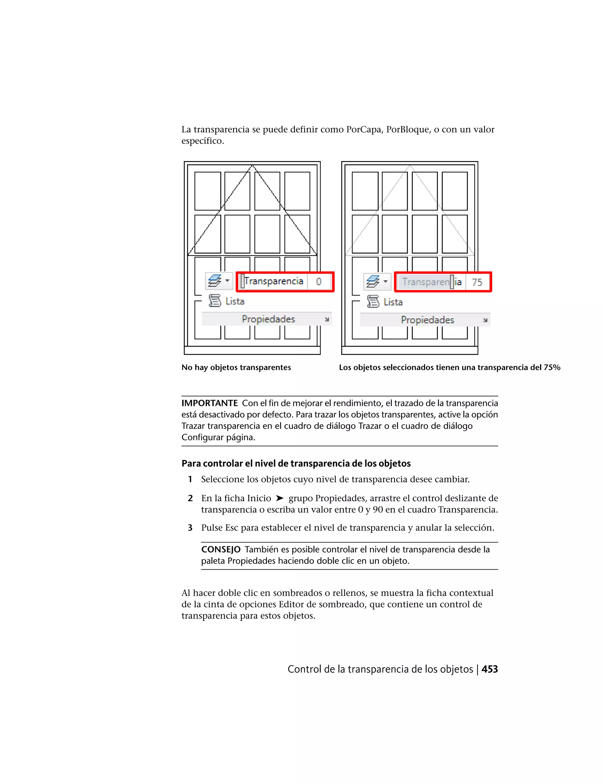 La transparencia se puede definir como PorCapa, PorBloque, o con un valor
específico.
Los objetos seleccionados tienen una transparencia del 75%No hay objetos transparentes
IMPORTANTE Con el fin de mejorar el rendimiento, el trazado de la transparencia
está desactivado por defecto. Para trazar los objetos transparentes, active la opción
Trazar transparencia en el cuadro de diálogo Trazar o el cuadro de diálogo
Configurar página.
Para controlar el nivel de transparencia de los objetos
1 Seleccione los objetos cuyo nivel de transparencia desee cambiar.
2 En la ficha Inicio ➤ grupo Propiedades, arrastre el control deslizante de
transparencia o escriba un valor entre 0 y 90 en el cuadro Transparencia.
3 Pulse Esc para establecer el nivel de transparencia y anular la selección.
CONSEJO También es posible controlar el nivel de transparencia desde la
paleta Propiedades haciendo doble clic en un objeto.
Al hacer doble clic en sombreados o rellenos, se muestra la ficha contextual
de la cinta de opciones Editor de sombreado, que contiene un control de
transparencia para estos objetos.
Control de la transparencia de los objetos | 453
 