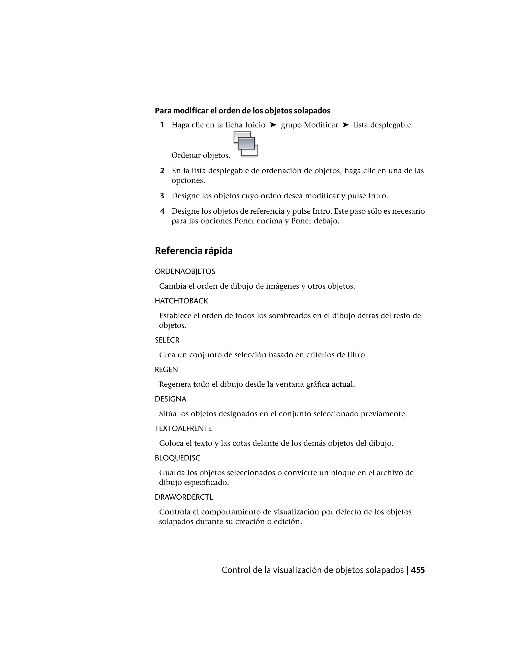Para modificar el orden de los objetos solapados
1 Haga clic en la ficha Inicio ➤ grupo Modificar ➤ lista desplegable
Ordenar objetos.
2 En la lista desplegable de ordenación de objetos, haga clic en una de las
opciones.
3 Designe los objetos cuyo orden desea modificar y pulse Intro.
4 Designe los objetos de referencia y pulse Intro. Este paso sólo es necesario
para las opciones Poner encima y Poner debajo.
Referencia rápida
ORDENAOBJETOS
Cambia el orden de dibujo de imágenes y otros objetos.
HATCHTOBACK
Establece el orden de todos los sombreados en el dibujo detrás del resto de
objetos.
SELECR
Crea un conjunto de selección basado en criterios de filtro.
REGEN
Regenera todo el dibujo desde la ventana gráfica actual.
DESIGNA
Sitúa los objetos designados en el conjunto seleccionado previamente.
TEXTOALFRENTE
Coloca el texto y las cotas delante de los demás objetos del dibujo.
BLOQUEDISC
Guarda los objetos seleccionados o convierte un bloque en el archivo de
dibujo especificado.
DRAWORDERCTL
Controla el comportamiento de visualización por defecto de los objetos
solapados durante su creación o edición.
Control de la visualización de objetos solapados | 455
 