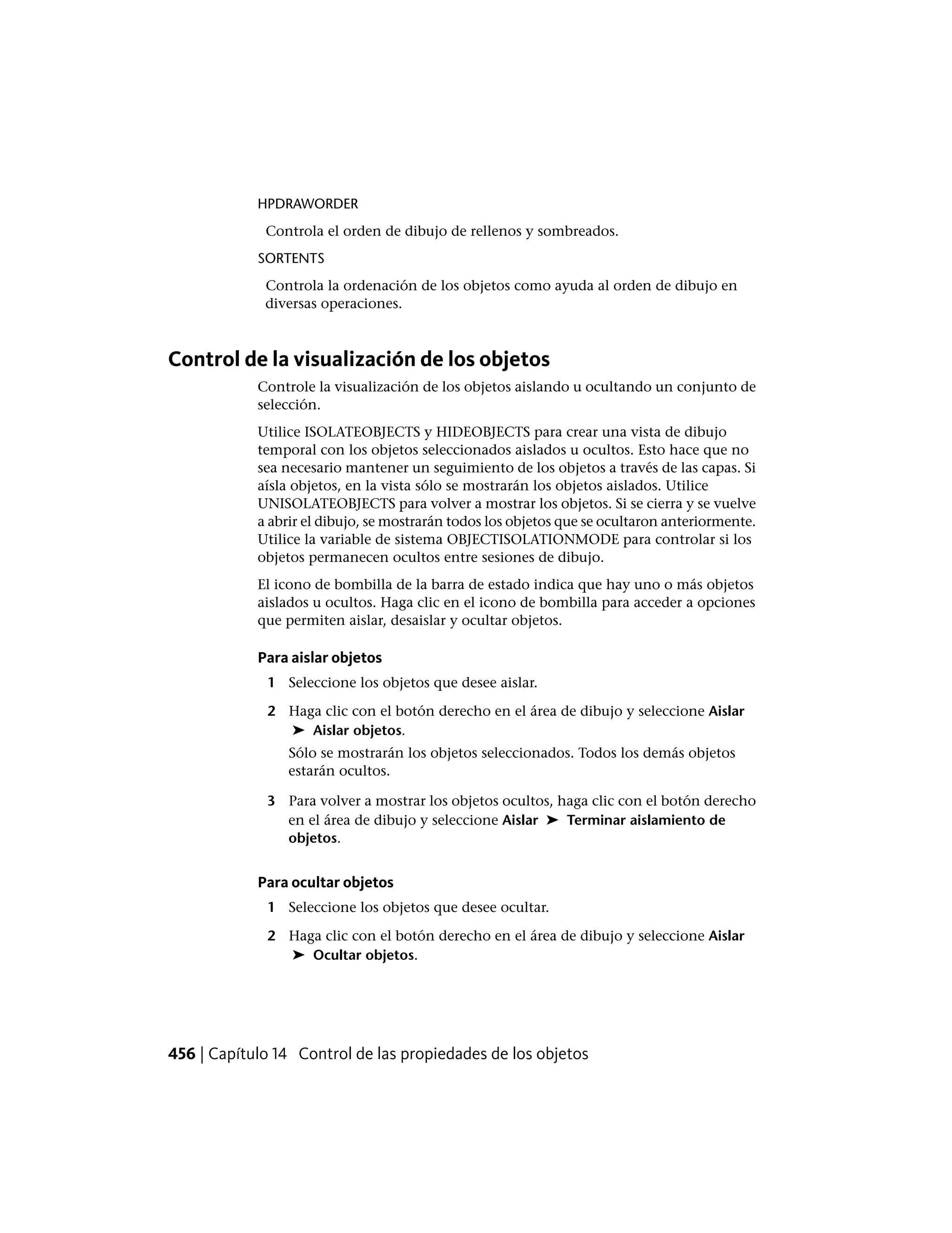 HPDRAWORDER
Controla el orden de dibujo de rellenos y sombreados.
SORTENTS
Controla la ordenación de los objetos como ayuda al orden de dibujo en
diversas operaciones.
Control de la visualización de los objetos
Controle la visualización de los objetos aislando u ocultando un conjunto de
selección.
Utilice ISOLATEOBJECTS y HIDEOBJECTS para crear una vista de dibujo
temporal con los objetos seleccionados aislados u ocultos. Esto hace que no
sea necesario mantener un seguimiento de los objetos a través de las capas. Si
aísla objetos, en la vista sólo se mostrarán los objetos aislados. Utilice
UNISOLATEOBJECTS para volver a mostrar los objetos. Si se cierra y se vuelve
a abrir el dibujo, se mostrarán todos los objetos que se ocultaron anteriormente.
Utilice la variable de sistema OBJECTISOLATIONMODE para controlar si los
objetos permanecen ocultos entre sesiones de dibujo.
El icono de bombilla de la barra de estado indica que hay uno o más objetos
aislados u ocultos. Haga clic en el icono de bombilla para acceder a opciones
que permiten aislar, desaislar y ocultar objetos.
Para aislar objetos
1 Seleccione los objetos que desee aislar.
2 Haga clic con el botón derecho en el área de dibujo y seleccione Aislar
➤ Aislar objetos.
Sólo se mostrarán los objetos seleccionados. Todos los demás objetos
estarán ocultos.
3 Para volver a mostrar los objetos ocultos, haga clic con el botón derecho
en el área de dibujo y seleccione Aislar ➤ Terminar aislamiento de
objetos.
Para ocultar objetos
1 Seleccione los objetos que desee ocultar.
2 Haga clic con el botón derecho en el área de dibujo y seleccione Aislar
➤ Ocultar objetos.
456 | Capítulo 14 Control de las propiedades de los objetos
 
