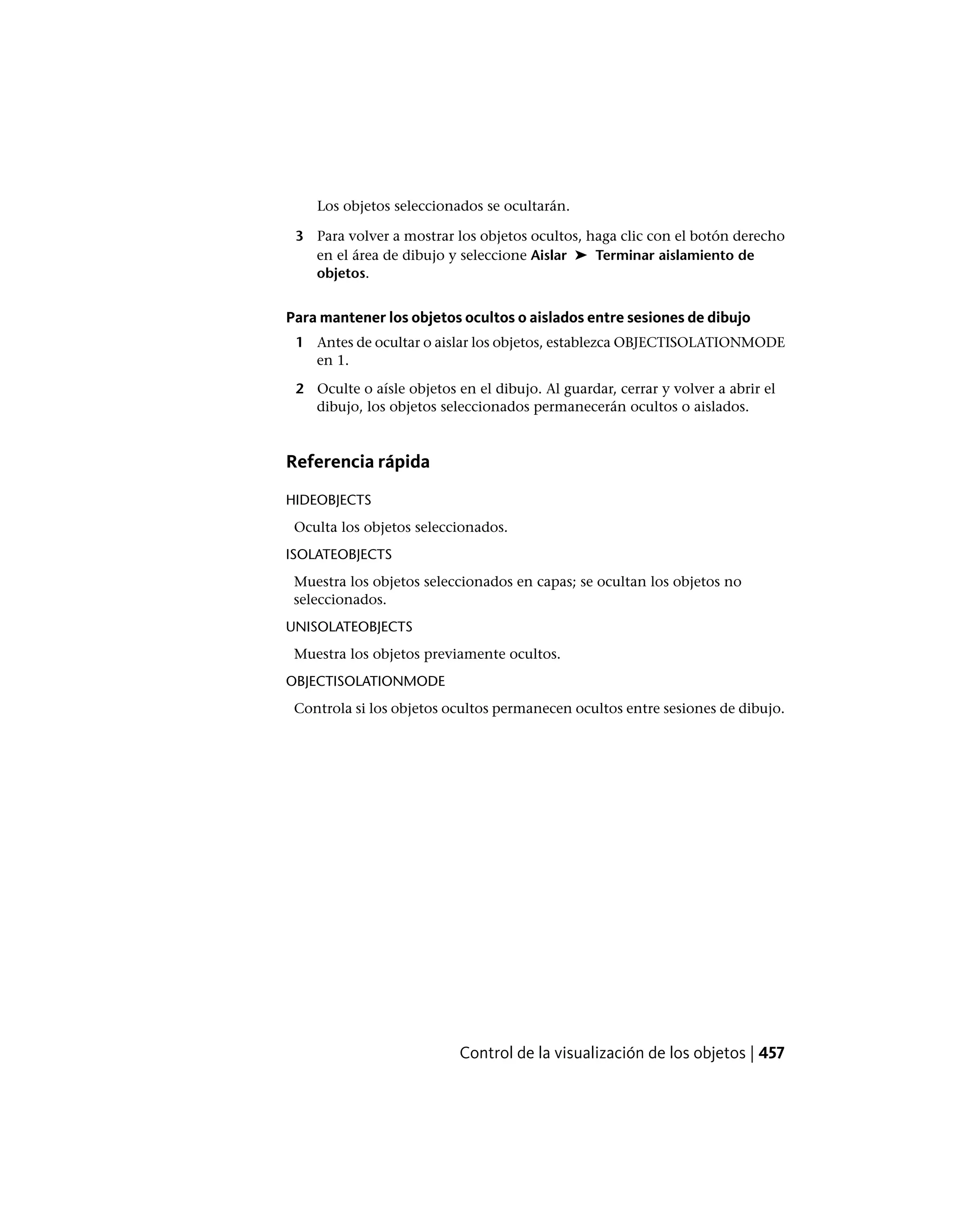 Los objetos seleccionados se ocultarán.
3 Para volver a mostrar los objetos ocultos, haga clic con el botón derecho
en el área de dibujo y seleccione Aislar ➤ Terminar aislamiento de
objetos.
Para mantener los objetos ocultos o aislados entre sesiones de dibujo
1 Antes de ocultar o aislar los objetos, establezca OBJECTISOLATIONMODE
en 1.
2 Oculte o aísle objetos en el dibujo. Al guardar, cerrar y volver a abrir el
dibujo, los objetos seleccionados permanecerán ocultos o aislados.
Referencia rápida
HIDEOBJECTS
Oculta los objetos seleccionados.
ISOLATEOBJECTS
Muestra los objetos seleccionados en capas; se ocultan los objetos no
seleccionados.
UNISOLATEOBJECTS
Muestra los objetos previamente ocultos.
OBJECTISOLATIONMODE
Controla si los objetos ocultos permanecen ocultos entre sesiones de dibujo.
Control de la visualización de los objetos | 457
 