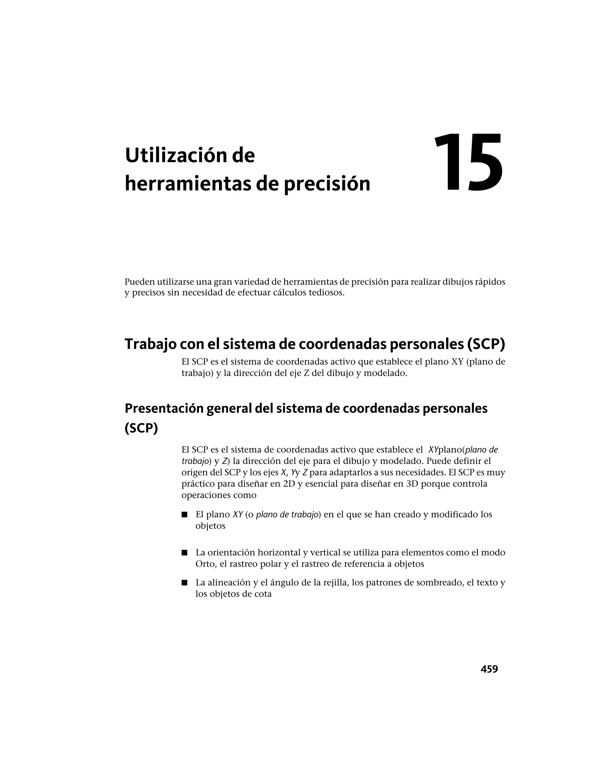 Utilización de
herramientas de precisión
Pueden utilizarse una gran variedad de herramientas de precisión para realizar dibujos rápidos
y precisos sin necesidad de efectuar cálculos tediosos.
Trabajo con el sistema de coordenadas personales (SCP)
El SCP es el sistema de coordenadas activo que establece el plano XY (plano de
trabajo) y la dirección del eje Z del dibujo y modelado.
Presentación general del sistema de coordenadas personales
(SCP)
El SCP es el sistema de coordenadas activo que establece el XYplano(plano de
trabajo) y Z) la dirección del eje para el dibujo y modelado. Puede definir el
origen del SCP y los ejes X, Yy Z para adaptarlos a sus necesidades. El SCP es muy
práctico para diseñar en 2D y esencial para diseñar en 3D porque controla
operaciones como
■ El plano XY (o plano de trabajo) en el que se han creado y modificado los
objetos
■ La orientación horizontal y vertical se utiliza para elementos como el modo
Orto, el rastreo polar y el rastreo de referencia a objetos
■ La alineación y el ángulo de la rejilla, los patrones de sombreado, el texto y
los objetos de cota
15
459
 