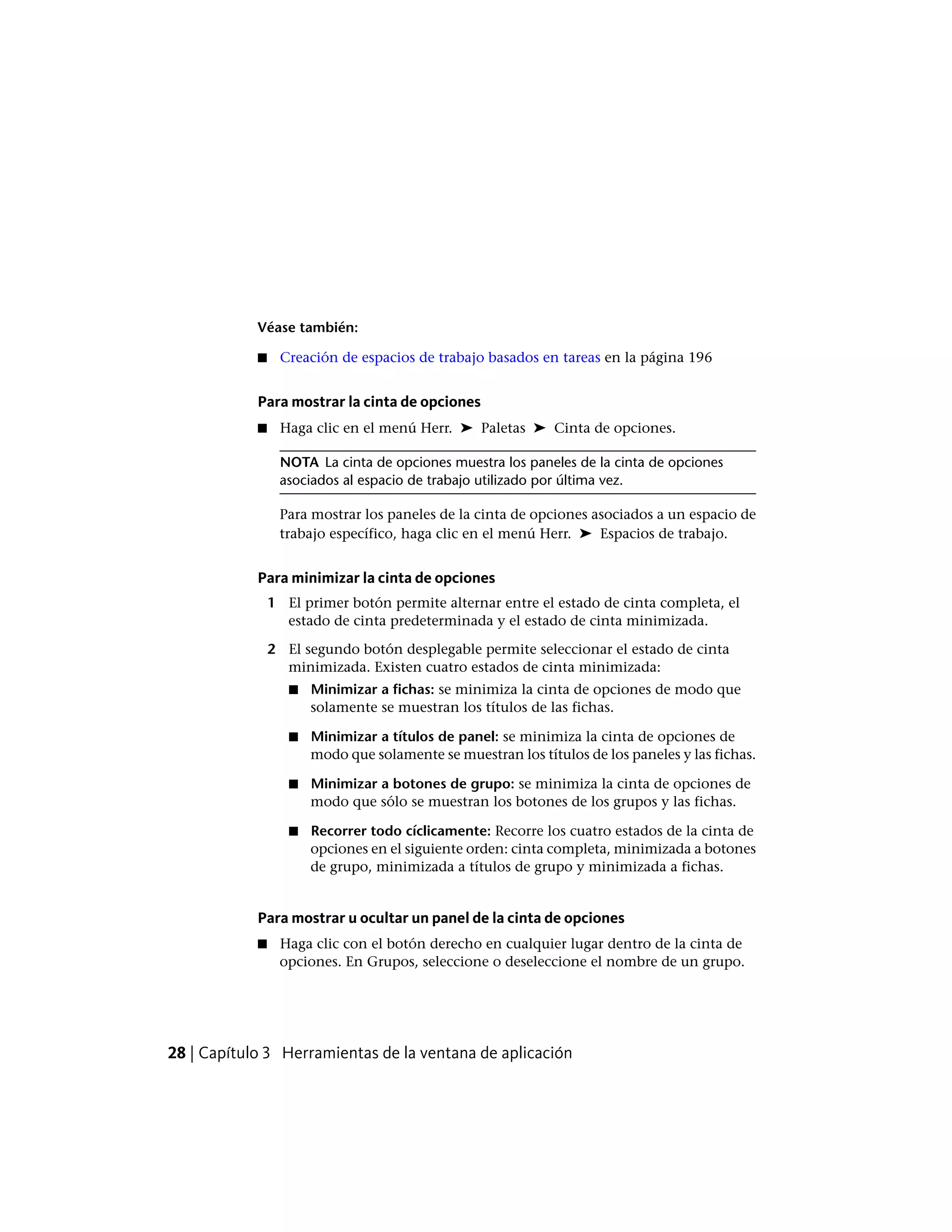 Véase también:
■ Creación de espacios de trabajo basados en tareas en la página 196
Para mostrar la cinta de opciones
■ Haga clic en el menú Herr. ➤ Paletas ➤ Cinta de opciones.
NOTA La cinta de opciones muestra los paneles de la cinta de opciones
asociados al espacio de trabajo utilizado por última vez.
Para mostrar los paneles de la cinta de opciones asociados a un espacio de
trabajo específico, haga clic en el menú Herr. ➤ Espacios de trabajo.
Para minimizar la cinta de opciones
1 El primer botón permite alternar entre el estado de cinta completa, el
estado de cinta predeterminada y el estado de cinta minimizada.
2 El segundo botón desplegable permite seleccionar el estado de cinta
minimizada. Existen cuatro estados de cinta minimizada:
■ Minimizar a fichas: se minimiza la cinta de opciones de modo que
solamente se muestran los títulos de las fichas.
■ Minimizar a títulos de panel: se minimiza la cinta de opciones de
modo que solamente se muestran los títulos de los paneles y las fichas.
■ Minimizar a botones de grupo: se minimiza la cinta de opciones de
modo que sólo se muestran los botones de los grupos y las fichas.
■ Recorrer todo cíclicamente: Recorre los cuatro estados de la cinta de
opciones en el siguiente orden: cinta completa, minimizada a botones
de grupo, minimizada a títulos de grupo y minimizada a fichas.
Para mostrar u ocultar un panel de la cinta de opciones
■ Haga clic con el botón derecho en cualquier lugar dentro de la cinta de
opciones. En Grupos, seleccione o deseleccione el nombre de un grupo.
28 | Capítulo 3 Herramientas de la ventana de aplicación
 