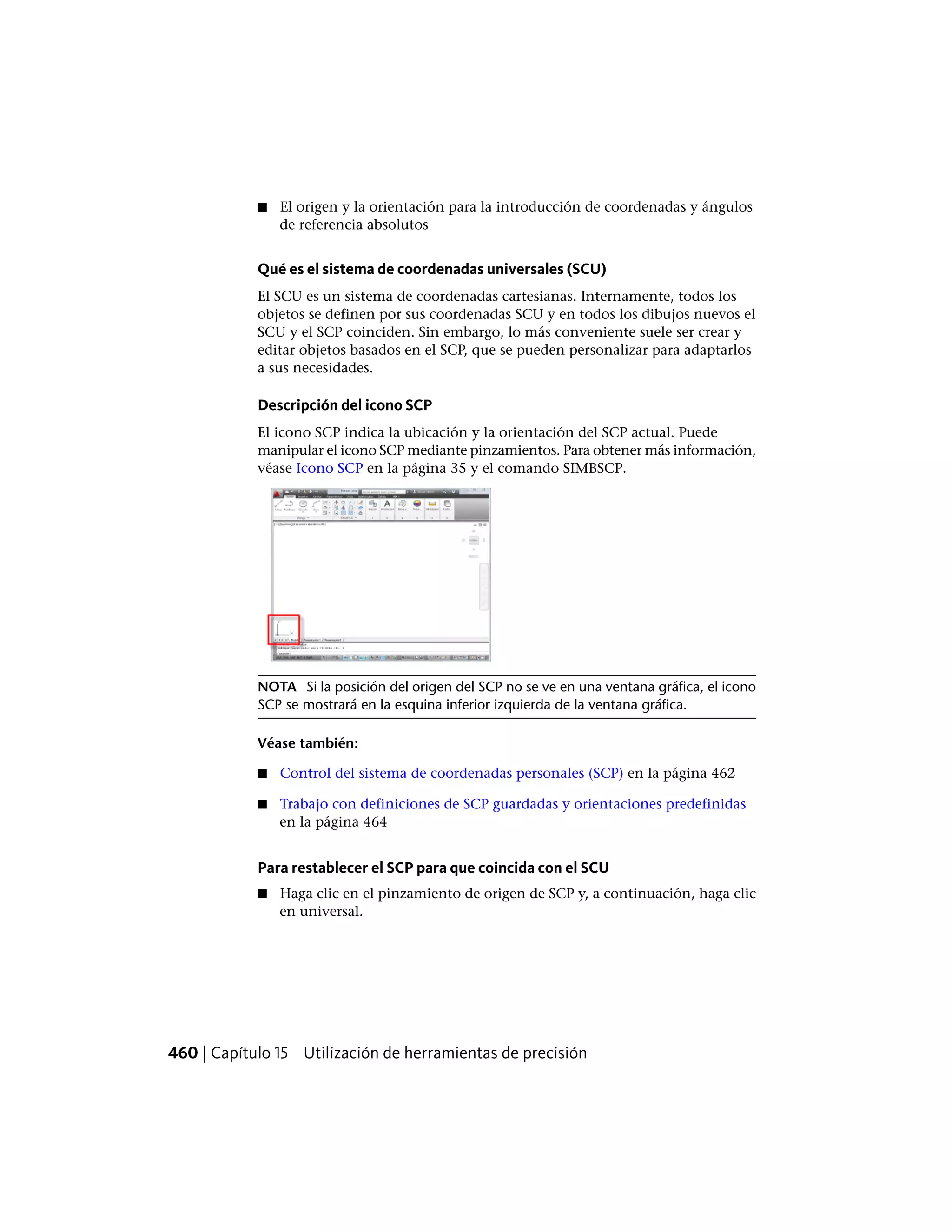 ■ El origen y la orientación para la introducción de coordenadas y ángulos
de referencia absolutos
Qué es el sistema de coordenadas universales (SCU)
El SCU es un sistema de coordenadas cartesianas. Internamente, todos los
objetos se definen por sus coordenadas SCU y en todos los dibujos nuevos el
SCU y el SCP coinciden. Sin embargo, lo más conveniente suele ser crear y
editar objetos basados en el SCP, que se pueden personalizar para adaptarlos
a sus necesidades.
Descripción del icono SCP
El icono SCP indica la ubicación y la orientación del SCP actual. Puede
manipular el icono SCP mediante pinzamientos. Para obtener más información,
véase Icono SCP en la página 35 y el comando SIMBSCP.
NOTA Si la posición del origen del SCP no se ve en una ventana gráfica, el icono
SCP se mostrará en la esquina inferior izquierda de la ventana gráfica.
Véase también:
■ Control del sistema de coordenadas personales (SCP) en la página 462
■ Trabajo con definiciones de SCP guardadas y orientaciones predefinidas
en la página 464
Para restablecer el SCP para que coincida con el SCU
■ Haga clic en el pinzamiento de origen de SCP y, a continuación, haga clic
en universal.
460 | Capítulo 15 Utilización de herramientas de precisión
 