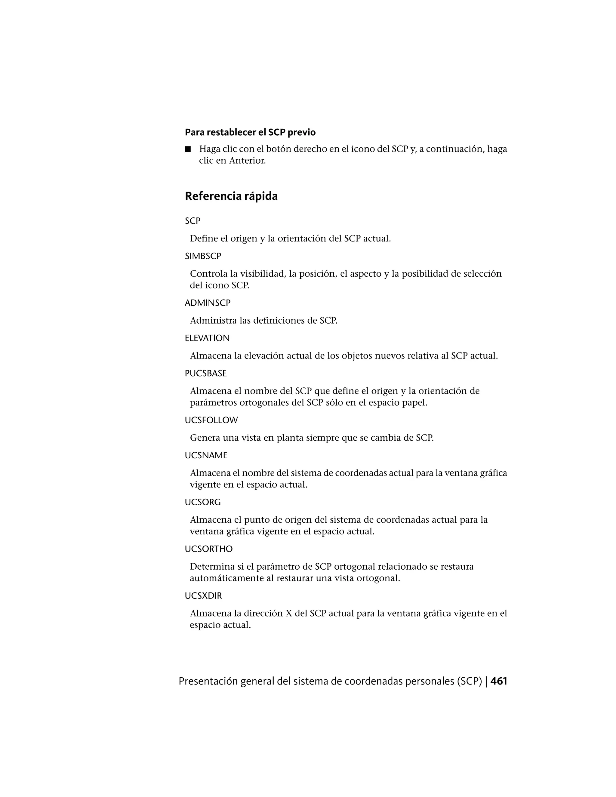 Para restablecer el SCP previo
■ Haga clic con el botón derecho en el icono del SCP y, a continuación, haga
clic en Anterior.
Referencia rápida
SCP
Define el origen y la orientación del SCP actual.
SIMBSCP
Controla la visibilidad, la posición, el aspecto y la posibilidad de selección
del icono SCP.
ADMINSCP
Administra las definiciones de SCP.
ELEVATION
Almacena la elevación actual de los objetos nuevos relativa al SCP actual.
PUCSBASE
Almacena el nombre del SCP que define el origen y la orientación de
parámetros ortogonales del SCP sólo en el espacio papel.
UCSFOLLOW
Genera una vista en planta siempre que se cambia de SCP.
UCSNAME
Almacena el nombre del sistema de coordenadas actual para la ventana gráfica
vigente en el espacio actual.
UCSORG
Almacena el punto de origen del sistema de coordenadas actual para la
ventana gráfica vigente en el espacio actual.
UCSORTHO
Determina si el parámetro de SCP ortogonal relacionado se restaura
automáticamente al restaurar una vista ortogonal.
UCSXDIR
Almacena la dirección X del SCP actual para la ventana gráfica vigente en el
espacio actual.
Presentación general del sistema de coordenadas personales (SCP) | 461
 