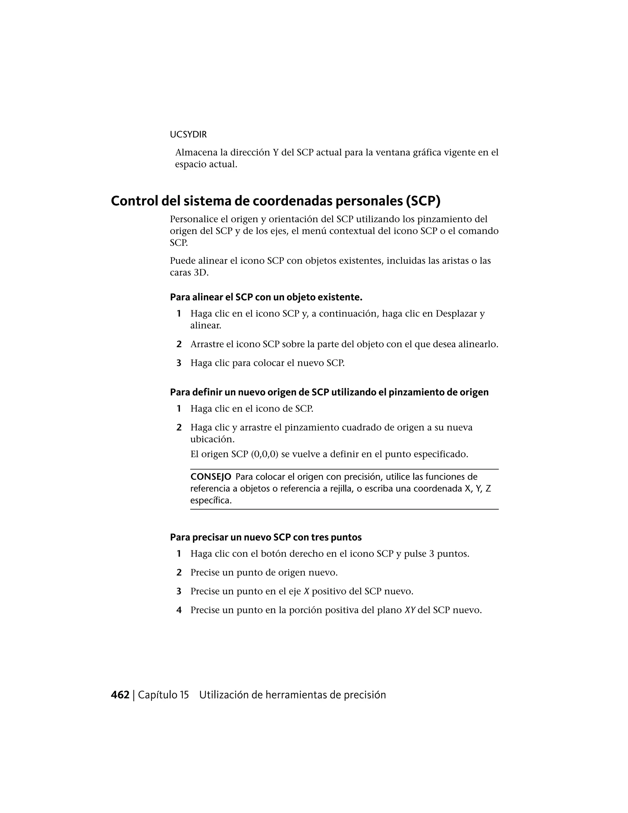 UCSYDIR
Almacena la dirección Y del SCP actual para la ventana gráfica vigente en el
espacio actual.
Control del sistema de coordenadas personales (SCP)
Personalice el origen y orientación del SCP utilizando los pinzamiento del
origen del SCP y de los ejes, el menú contextual del icono SCP o el comando
SCP.
Puede alinear el icono SCP con objetos existentes, incluidas las aristas o las
caras 3D.
Para alinear el SCP con un objeto existente.
1 Haga clic en el icono SCP y, a continuación, haga clic en Desplazar y
alinear.
2 Arrastre el icono SCP sobre la parte del objeto con el que desea alinearlo.
3 Haga clic para colocar el nuevo SCP.
Para definir un nuevo origen de SCP utilizando el pinzamiento de origen
1 Haga clic en el icono de SCP.
2 Haga clic y arrastre el pinzamiento cuadrado de origen a su nueva
ubicación.
El origen SCP (0,0,0) se vuelve a definir en el punto especificado.
CONSEJO Para colocar el origen con precisión, utilice las funciones de
referencia a objetos o referencia a rejilla, o escriba una coordenada X, Y, Z
específica.
Para precisar un nuevo SCP con tres puntos
1 Haga clic con el botón derecho en el icono SCP y pulse 3 puntos.
2 Precise un punto de origen nuevo.
3 Precise un punto en el eje X positivo del SCP nuevo.
4 Precise un punto en la porción positiva del plano XY del SCP nuevo.
462 | Capítulo 15 Utilización de herramientas de precisión
 