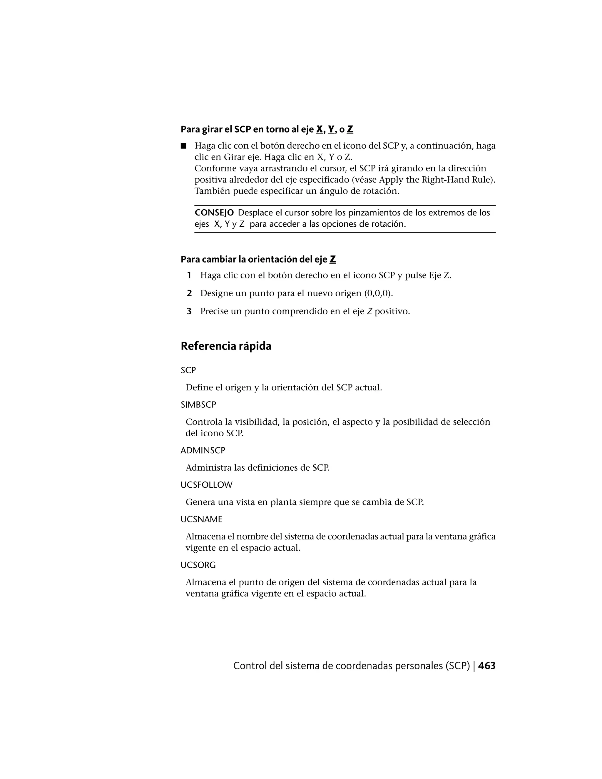 Para girar el SCP en torno al eje X, Y, o Z
■ Haga clic con el botón derecho en el icono del SCP y, a continuación, haga
clic en Girar eje. Haga clic en X, Y o Z.
Conforme vaya arrastrando el cursor, el SCP irá girando en la dirección
positiva alrededor del eje especificado (véase Apply the Right-Hand Rule).
También puede especificar un ángulo de rotación.
CONSEJO Desplace el cursor sobre los pinzamientos de los extremos de los
ejes X, Y y Z para acceder a las opciones de rotación.
Para cambiar la orientación del eje Z
1 Haga clic con el botón derecho en el icono SCP y pulse Eje Z.
2 Designe un punto para el nuevo origen (0,0,0).
3 Precise un punto comprendido en el eje Z positivo.
Referencia rápida
SCP
Define el origen y la orientación del SCP actual.
SIMBSCP
Controla la visibilidad, la posición, el aspecto y la posibilidad de selección
del icono SCP.
ADMINSCP
Administra las definiciones de SCP.
UCSFOLLOW
Genera una vista en planta siempre que se cambia de SCP.
UCSNAME
Almacena el nombre del sistema de coordenadas actual para la ventana gráfica
vigente en el espacio actual.
UCSORG
Almacena el punto de origen del sistema de coordenadas actual para la
ventana gráfica vigente en el espacio actual.
Control del sistema de coordenadas personales (SCP) | 463
 