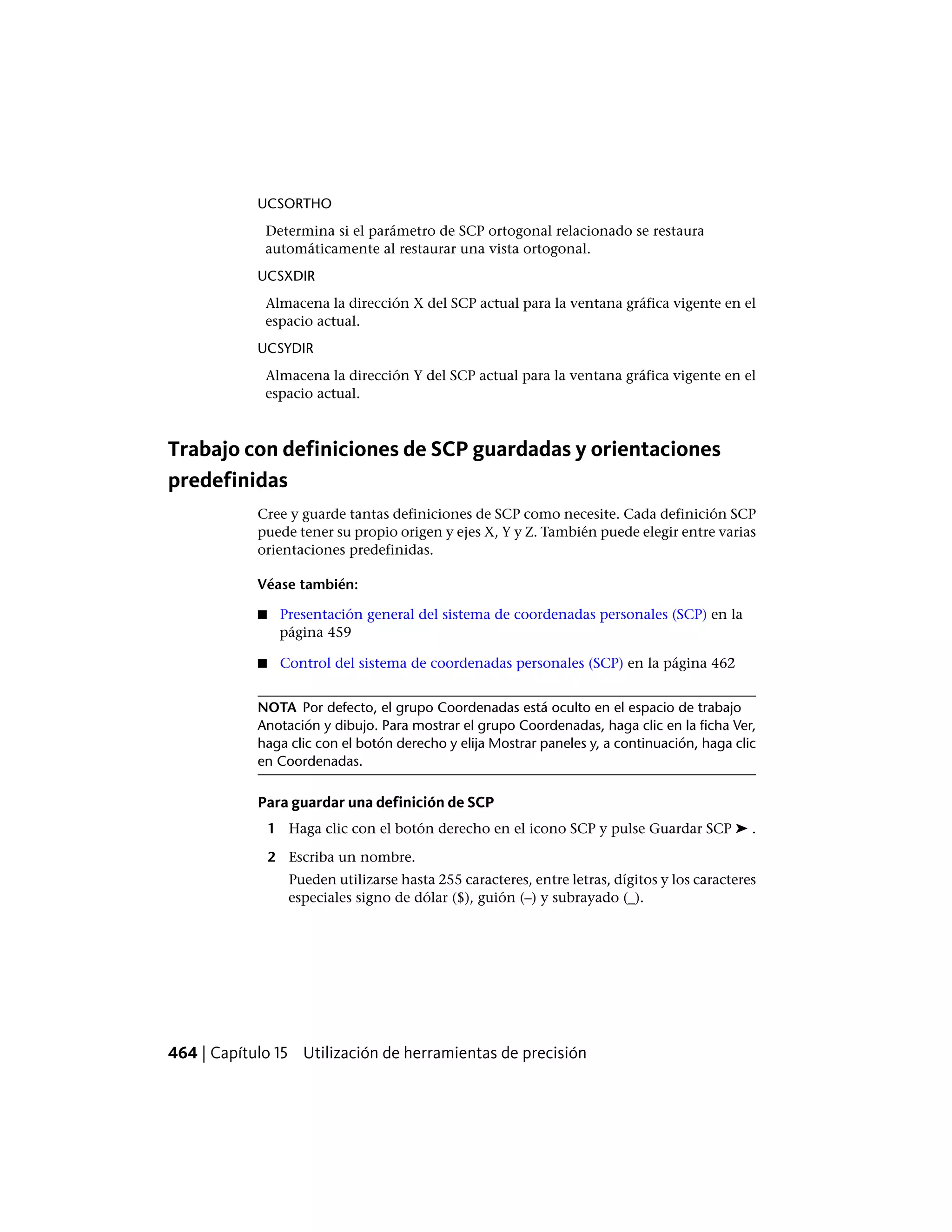 UCSORTHO
Determina si el parámetro de SCP ortogonal relacionado se restaura
automáticamente al restaurar una vista ortogonal.
UCSXDIR
Almacena la dirección X del SCP actual para la ventana gráfica vigente en el
espacio actual.
UCSYDIR
Almacena la dirección Y del SCP actual para la ventana gráfica vigente en el
espacio actual.
Trabajo con definiciones de SCP guardadas y orientaciones
predefinidas
Cree y guarde tantas definiciones de SCP como necesite. Cada definición SCP
puede tener su propio origen y ejes X, Y y Z. También puede elegir entre varias
orientaciones predefinidas.
Véase también:
■ Presentación general del sistema de coordenadas personales (SCP) en la
página 459
■ Control del sistema de coordenadas personales (SCP) en la página 462
NOTA Por defecto, el grupo Coordenadas está oculto en el espacio de trabajo
Anotación y dibujo. Para mostrar el grupo Coordenadas, haga clic en la ficha Ver,
haga clic con el botón derecho y elija Mostrar paneles y, a continuación, haga clic
en Coordenadas.
Para guardar una definición de SCP
1 Haga clic con el botón derecho en el icono SCP y pulse Guardar SCP ➤ .
2 Escriba un nombre.
Pueden utilizarse hasta 255 caracteres, entre letras, dígitos y los caracteres
especiales signo de dólar ($), guión (–) y subrayado (_).
464 | Capítulo 15 Utilización de herramientas de precisión
 