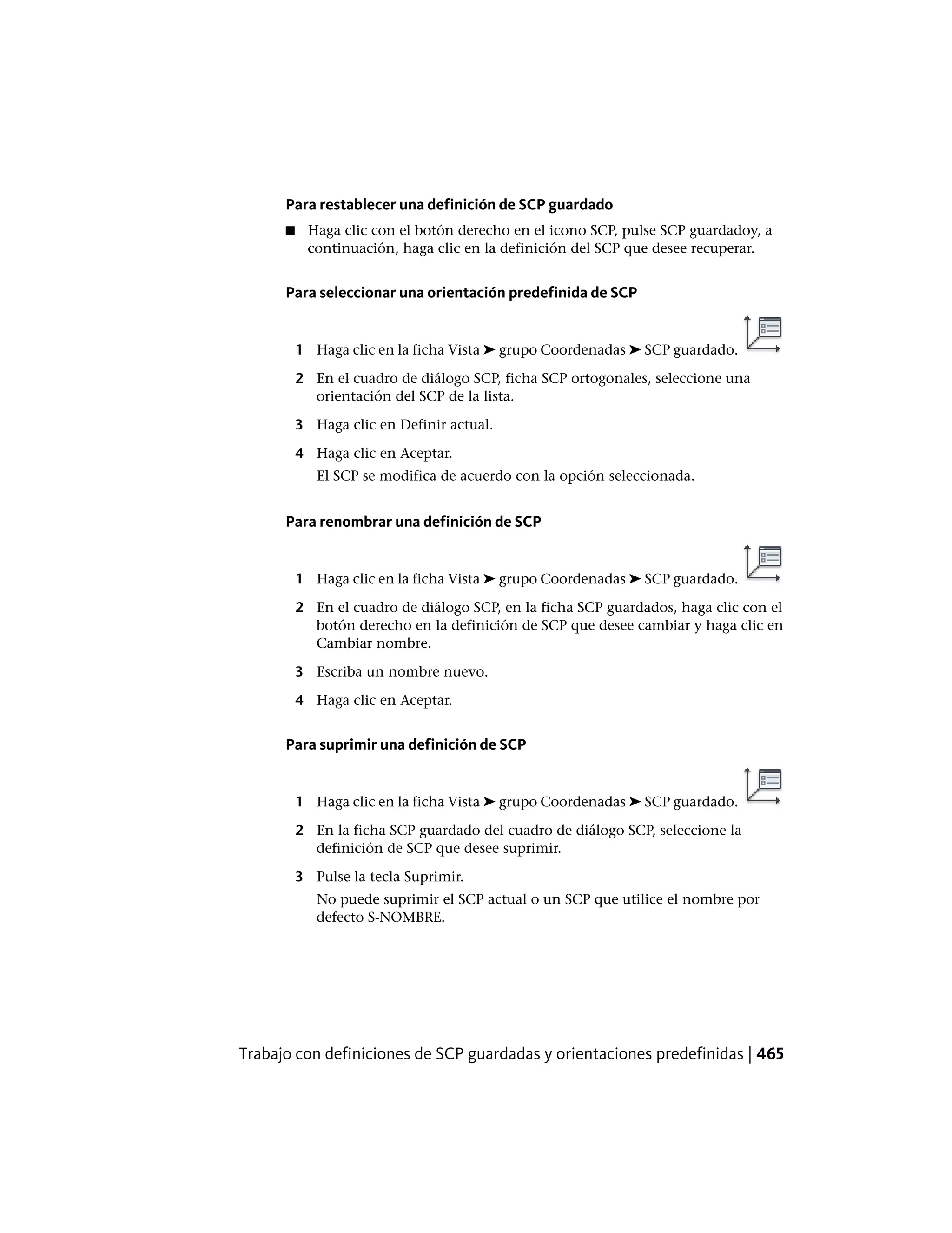 Para restablecer una definición de SCP guardado
■ Haga clic con el botón derecho en el icono SCP, pulse SCP guardadoy, a
continuación, haga clic en la definición del SCP que desee recuperar.
Para seleccionar una orientación predefinida de SCP
1 Haga clic en la ficha Vista ➤ grupo Coordenadas ➤ SCP guardado.
2 En el cuadro de diálogo SCP, ficha SCP ortogonales, seleccione una
orientación del SCP de la lista.
3 Haga clic en Definir actual.
4 Haga clic en Aceptar.
El SCP se modifica de acuerdo con la opción seleccionada.
Para renombrar una definición de SCP
1 Haga clic en la ficha Vista ➤ grupo Coordenadas ➤ SCP guardado.
2 En el cuadro de diálogo SCP, en la ficha SCP guardados, haga clic con el
botón derecho en la definición de SCP que desee cambiar y haga clic en
Cambiar nombre.
3 Escriba un nombre nuevo.
4 Haga clic en Aceptar.
Para suprimir una definición de SCP
1 Haga clic en la ficha Vista ➤ grupo Coordenadas ➤ SCP guardado.
2 En la ficha SCP guardado del cuadro de diálogo SCP, seleccione la
definición de SCP que desee suprimir.
3 Pulse la tecla Suprimir.
No puede suprimir el SCP actual o un SCP que utilice el nombre por
defecto S-NOMBRE.
Trabajo con definiciones de SCP guardadas y orientaciones predefinidas | 465
 