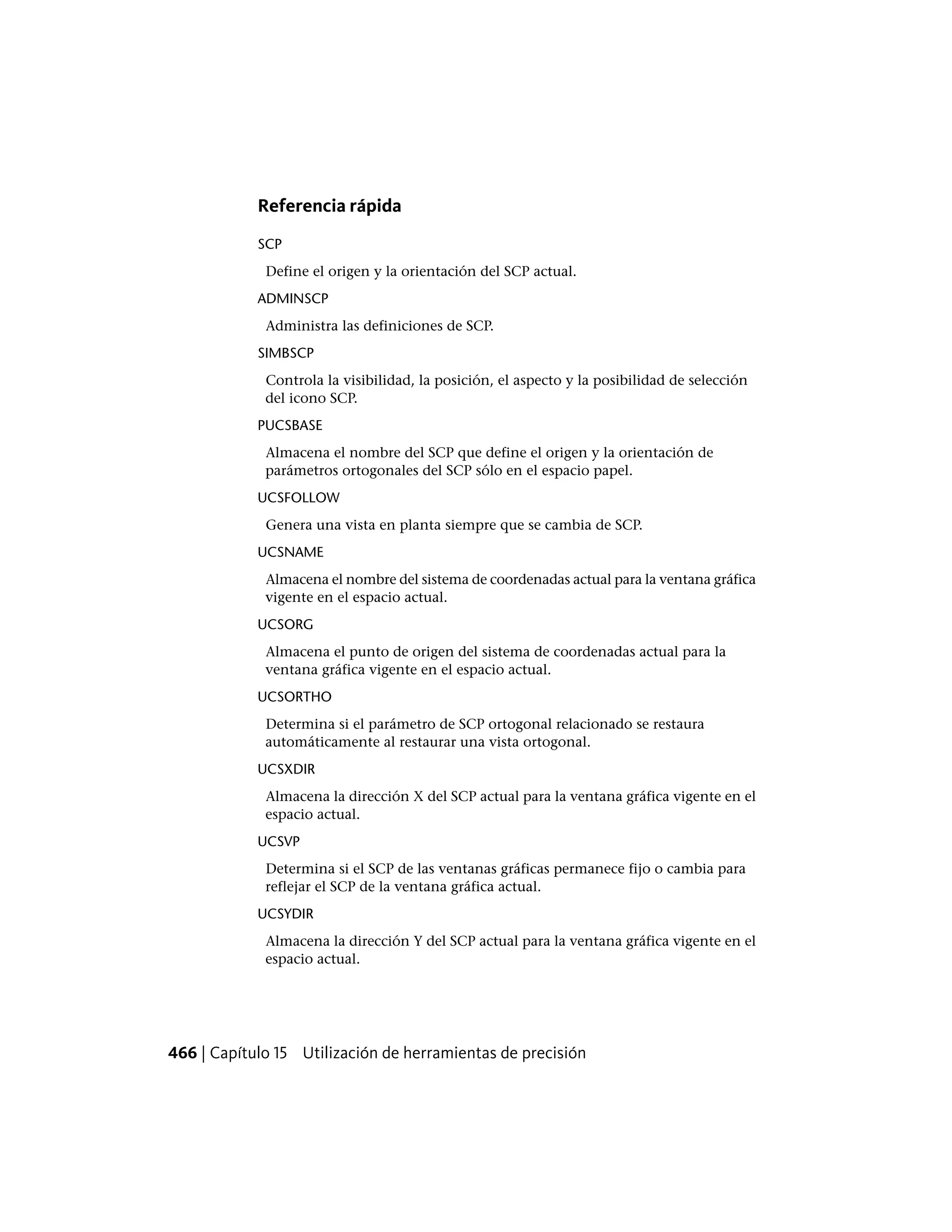 Referencia rápida
SCP
Define el origen y la orientación del SCP actual.
ADMINSCP
Administra las definiciones de SCP.
SIMBSCP
Controla la visibilidad, la posición, el aspecto y la posibilidad de selección
del icono SCP.
PUCSBASE
Almacena el nombre del SCP que define el origen y la orientación de
parámetros ortogonales del SCP sólo en el espacio papel.
UCSFOLLOW
Genera una vista en planta siempre que se cambia de SCP.
UCSNAME
Almacena el nombre del sistema de coordenadas actual para la ventana gráfica
vigente en el espacio actual.
UCSORG
Almacena el punto de origen del sistema de coordenadas actual para la
ventana gráfica vigente en el espacio actual.
UCSORTHO
Determina si el parámetro de SCP ortogonal relacionado se restaura
automáticamente al restaurar una vista ortogonal.
UCSXDIR
Almacena la dirección X del SCP actual para la ventana gráfica vigente en el
espacio actual.
UCSVP
Determina si el SCP de las ventanas gráficas permanece fijo o cambia para
reflejar el SCP de la ventana gráfica actual.
UCSYDIR
Almacena la dirección Y del SCP actual para la ventana gráfica vigente en el
espacio actual.
466 | Capítulo 15 Utilización de herramientas de precisión
 