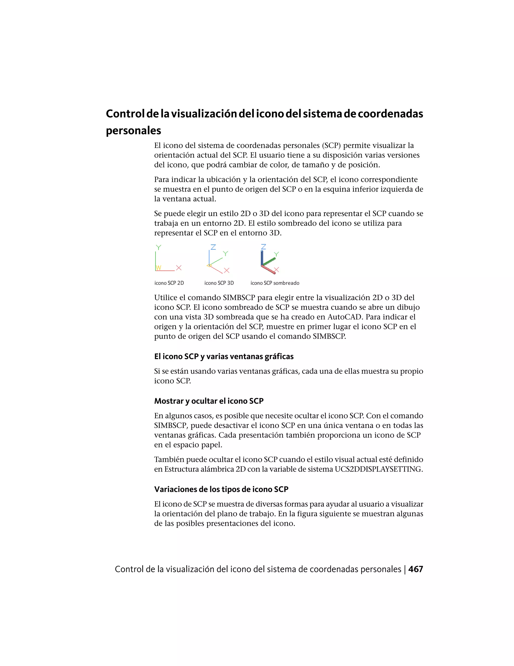 Controldelavisualizacióndeliconodelsistemadecoordenadas
personales
El icono del sistema de coordenadas personales (SCP) permite visualizar la
orientación actual del SCP. El usuario tiene a su disposición varias versiones
del icono, que podrá cambiar de color, de tamaño y de posición.
Para indicar la ubicación y la orientación del SCP, el icono correspondiente
se muestra en el punto de origen del SCP o en la esquina inferior izquierda de
la ventana actual.
Se puede elegir un estilo 2D o 3D del icono para representar el SCP cuando se
trabaja en un entorno 2D. El estilo sombreado del icono se utiliza para
representar el SCP en el entorno 3D.
Utilice el comando SIMBSCP para elegir entre la visualización 2D o 3D del
icono SCP. El icono sombreado de SCP se muestra cuando se abre un dibujo
con una vista 3D sombreada que se ha creado en AutoCAD. Para indicar el
origen y la orientación del SCP, muestre en primer lugar el icono SCP en el
punto de origen del SCP usando el comando SIMBSCP.
El icono SCP y varias ventanas gráficas
Si se están usando varias ventanas gráficas, cada una de ellas muestra su propio
icono SCP.
Mostrar y ocultar el icono SCP
En algunos casos, es posible que necesite ocultar el icono SCP. Con el comando
SIMBSCP, puede desactivar el icono SCP en una única ventana o en todas las
ventanas gráficas. Cada presentación también proporciona un icono de SCP
en el espacio papel.
También puede ocultar el icono SCP cuando el estilo visual actual esté definido
en Estructura alámbrica 2D con la variable de sistema UCS2DDISPLAYSETTING.
Variaciones de los tipos de icono SCP
El icono de SCP se muestra de diversas formas para ayudar al usuario a visualizar
la orientación del plano de trabajo. En la figura siguiente se muestran algunas
de las posibles presentaciones del icono.
Control de la visualización del icono del sistema de coordenadas personales | 467
 