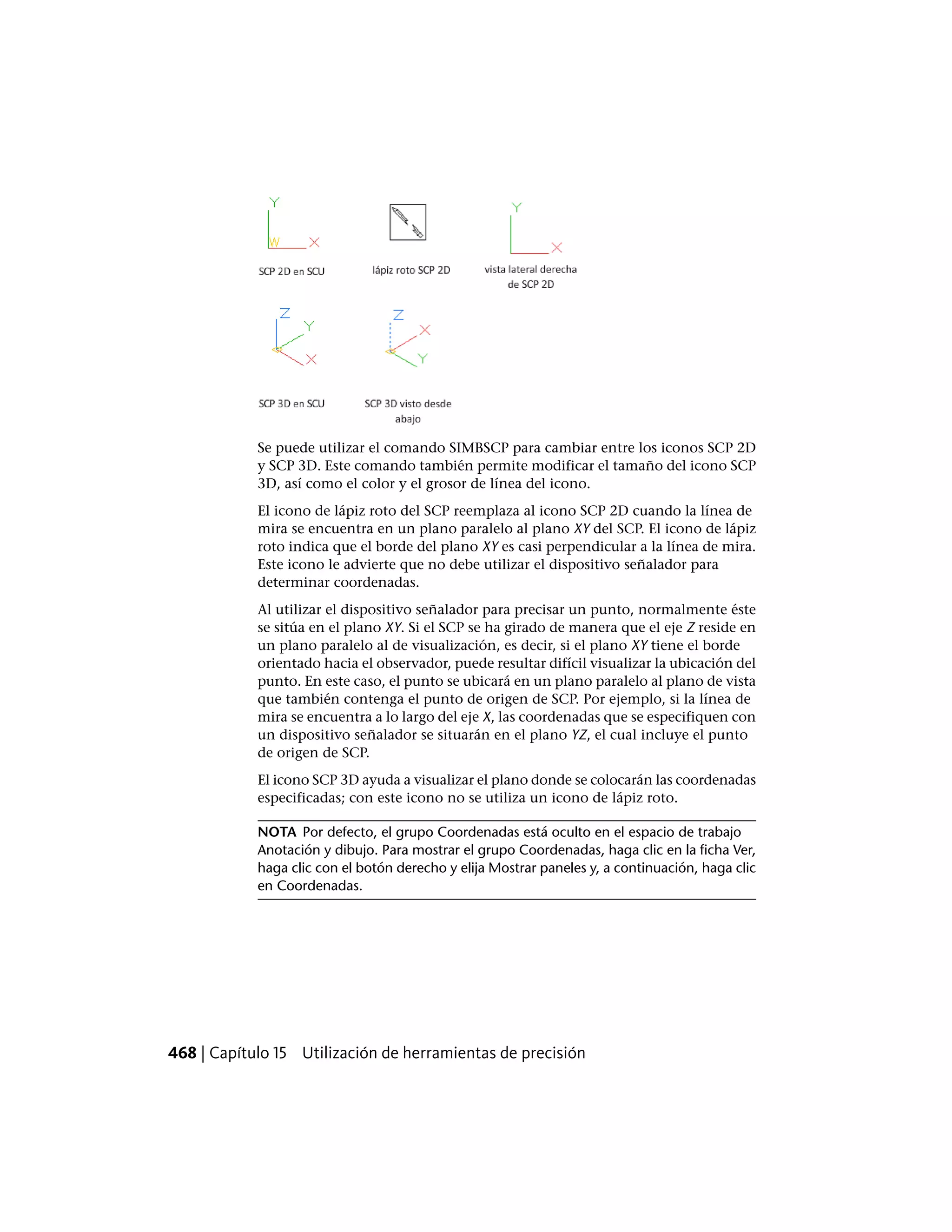 Se puede utilizar el comando SIMBSCP para cambiar entre los iconos SCP 2D
y SCP 3D. Este comando también permite modificar el tamaño del icono SCP
3D, así como el color y el grosor de línea del icono.
El icono de lápiz roto del SCP reemplaza al icono SCP 2D cuando la línea de
mira se encuentra en un plano paralelo al plano XY del SCP. El icono de lápiz
roto indica que el borde del plano XY es casi perpendicular a la línea de mira.
Este icono le advierte que no debe utilizar el dispositivo señalador para
determinar coordenadas.
Al utilizar el dispositivo señalador para precisar un punto, normalmente éste
se sitúa en el plano XY. Si el SCP se ha girado de manera que el eje Z reside en
un plano paralelo al de visualización, es decir, si el plano XY tiene el borde
orientado hacia el observador, puede resultar difícil visualizar la ubicación del
punto. En este caso, el punto se ubicará en un plano paralelo al plano de vista
que también contenga el punto de origen de SCP. Por ejemplo, si la línea de
mira se encuentra a lo largo del eje X, las coordenadas que se especifiquen con
un dispositivo señalador se situarán en el plano YZ, el cual incluye el punto
de origen de SCP.
El icono SCP 3D ayuda a visualizar el plano donde se colocarán las coordenadas
especificadas; con este icono no se utiliza un icono de lápiz roto.
NOTA Por defecto, el grupo Coordenadas está oculto en el espacio de trabajo
Anotación y dibujo. Para mostrar el grupo Coordenadas, haga clic en la ficha Ver,
haga clic con el botón derecho y elija Mostrar paneles y, a continuación, haga clic
en Coordenadas.
468 | Capítulo 15 Utilización de herramientas de precisión
 
