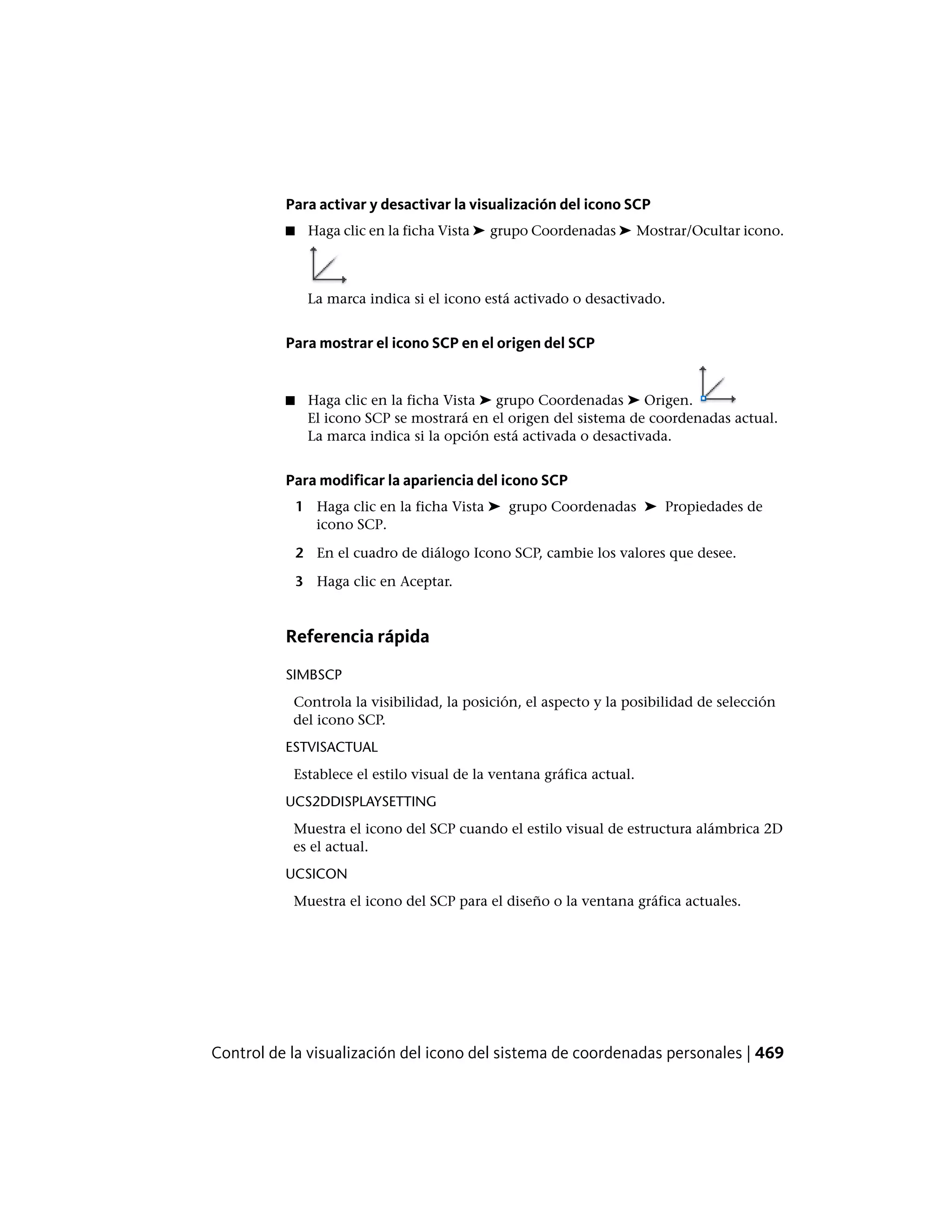 Para activar y desactivar la visualización del icono SCP
■ Haga clic en la ficha Vista ➤ grupo Coordenadas ➤ Mostrar/Ocultar icono.
La marca indica si el icono está activado o desactivado.
Para mostrar el icono SCP en el origen del SCP
■ Haga clic en la ficha Vista ➤ grupo Coordenadas ➤ Origen.
El icono SCP se mostrará en el origen del sistema de coordenadas actual.
La marca indica si la opción está activada o desactivada.
Para modificar la apariencia del icono SCP
1 Haga clic en la ficha Vista ➤ grupo Coordenadas ➤ Propiedades de
icono SCP.
2 En el cuadro de diálogo Icono SCP, cambie los valores que desee.
3 Haga clic en Aceptar.
Referencia rápida
SIMBSCP
Controla la visibilidad, la posición, el aspecto y la posibilidad de selección
del icono SCP.
ESTVISACTUAL
Establece el estilo visual de la ventana gráfica actual.
UCS2DDISPLAYSETTING
Muestra el icono del SCP cuando el estilo visual de estructura alámbrica 2D
es el actual.
UCSICON
Muestra el icono del SCP para el diseño o la ventana gráfica actuales.
Control de la visualización del icono del sistema de coordenadas personales | 469
 