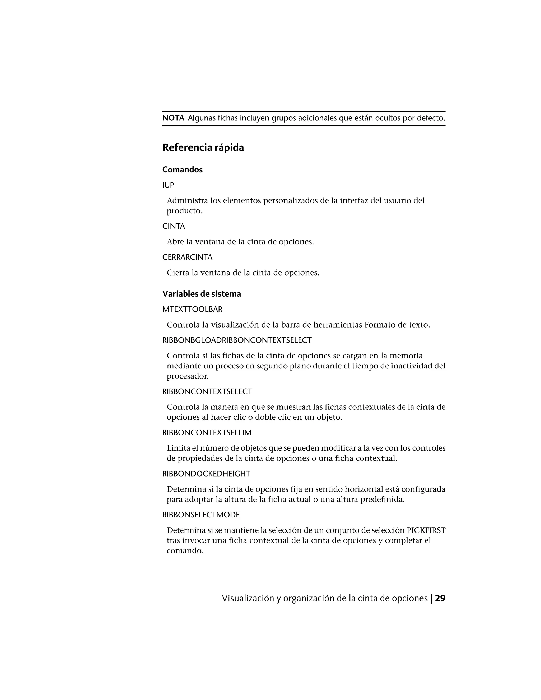 NOTA Algunas fichas incluyen grupos adicionales que están ocultos por defecto.
Referencia rápida
Comandos
IUP
Administra los elementos personalizados de la interfaz del usuario del
producto.
CINTA
Abre la ventana de la cinta de opciones.
CERRARCINTA
Cierra la ventana de la cinta de opciones.
Variables de sistema
MTEXTTOOLBAR
Controla la visualización de la barra de herramientas Formato de texto.
RIBBONBGLOADRIBBONCONTEXTSELECT
Controla si las fichas de la cinta de opciones se cargan en la memoria
mediante un proceso en segundo plano durante el tiempo de inactividad del
procesador.
RIBBONCONTEXTSELECT
Controla la manera en que se muestran las fichas contextuales de la cinta de
opciones al hacer clic o doble clic en un objeto.
RIBBONCONTEXTSELLIM
Limita el número de objetos que se pueden modificar a la vez con los controles
de propiedades de la cinta de opciones o una ficha contextual.
RIBBONDOCKEDHEIGHT
Determina si la cinta de opciones fija en sentido horizontal está configurada
para adoptar la altura de la ficha actual o una altura predefinida.
RIBBONSELECTMODE
Determina si se mantiene la selección de un conjunto de selección PICKFIRST
tras invocar una ficha contextual de la cinta de opciones y completar el
comando.
Visualización y organización de la cinta de opciones | 29
 