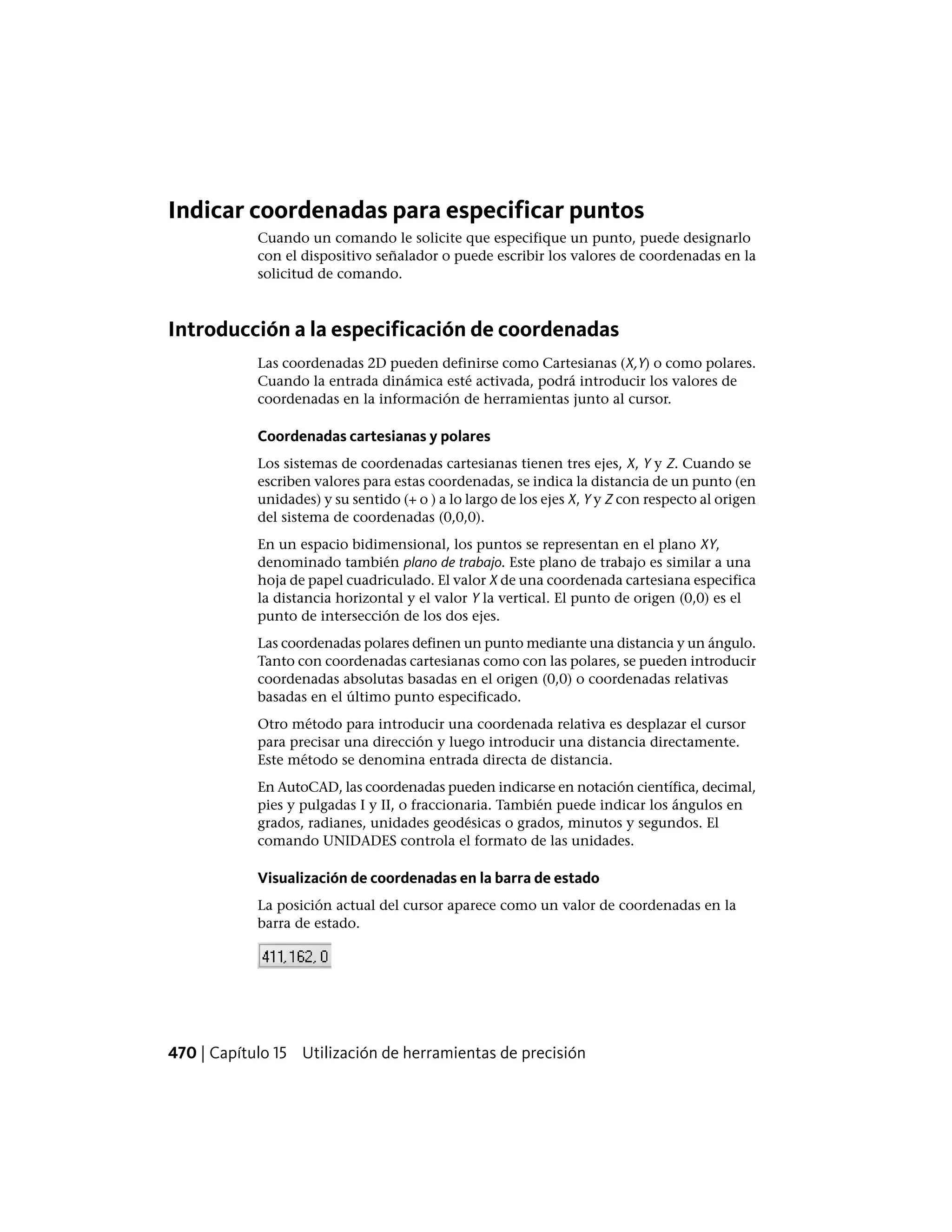 Indicar coordenadas para especificar puntos
Cuando un comando le solicite que especifique un punto, puede designarlo
con el dispositivo señalador o puede escribir los valores de coordenadas en la
solicitud de comando.
Introducción a la especificación de coordenadas
Las coordenadas 2D pueden definirse como Cartesianas (X,Y) o como polares.
Cuando la entrada dinámica esté activada, podrá introducir los valores de
coordenadas en la información de herramientas junto al cursor.
Coordenadas cartesianas y polares
Los sistemas de coordenadas cartesianas tienen tres ejes, X, Y y Z. Cuando se
escriben valores para estas coordenadas, se indica la distancia de un punto (en
unidades) y su sentido (+ o ) a lo largo de los ejes X, Y y Z con respecto al origen
del sistema de coordenadas (0,0,0).
En un espacio bidimensional, los puntos se representan en el plano XY,
denominado también plano de trabajo. Este plano de trabajo es similar a una
hoja de papel cuadriculado. El valor X de una coordenada cartesiana especifica
la distancia horizontal y el valor Y la vertical. El punto de origen (0,0) es el
punto de intersección de los dos ejes.
Las coordenadas polares definen un punto mediante una distancia y un ángulo.
Tanto con coordenadas cartesianas como con las polares, se pueden introducir
coordenadas absolutas basadas en el origen (0,0) o coordenadas relativas
basadas en el último punto especificado.
Otro método para introducir una coordenada relativa es desplazar el cursor
para precisar una dirección y luego introducir una distancia directamente.
Este método se denomina entrada directa de distancia.
En AutoCAD, las coordenadas pueden indicarse en notación científica, decimal,
pies y pulgadas I y II, o fraccionaria. También puede indicar los ángulos en
grados, radianes, unidades geodésicas o grados, minutos y segundos. El
comando UNIDADES controla el formato de las unidades.
Visualización de coordenadas en la barra de estado
La posición actual del cursor aparece como un valor de coordenadas en la
barra de estado.
470 | Capítulo 15 Utilización de herramientas de precisión
 