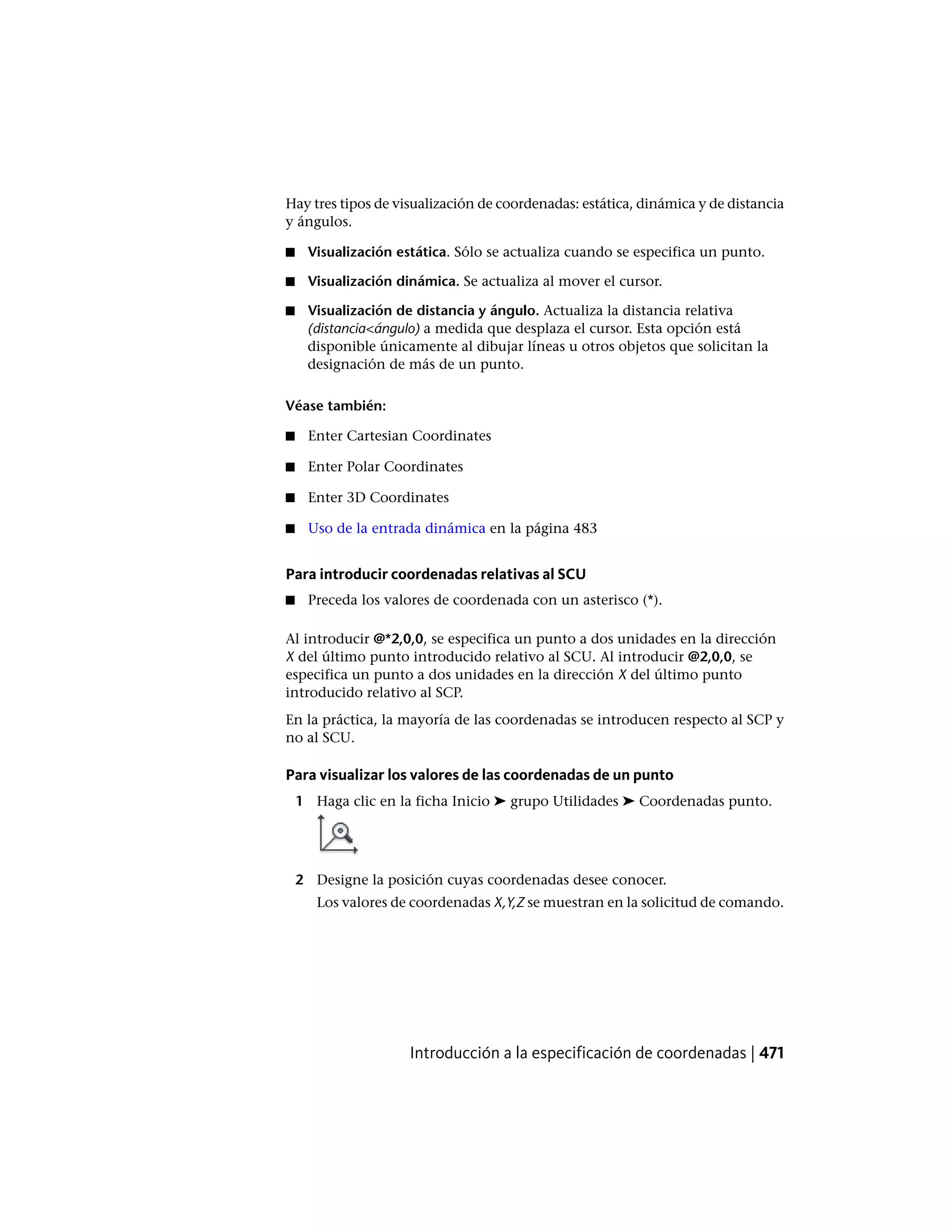 Hay tres tipos de visualización de coordenadas: estática, dinámica y de distancia
y ángulos.
■ Visualización estática. Sólo se actualiza cuando se especifica un punto.
■ Visualización dinámica. Se actualiza al mover el cursor.
■ Visualización de distancia y ángulo. Actualiza la distancia relativa
(distancia<ángulo) a medida que desplaza el cursor. Esta opción está
disponible únicamente al dibujar líneas u otros objetos que solicitan la
designación de más de un punto.
Véase también:
■ Enter Cartesian Coordinates
■ Enter Polar Coordinates
■ Enter 3D Coordinates
■ Uso de la entrada dinámica en la página 483
Para introducir coordenadas relativas al SCU
■ Preceda los valores de coordenada con un asterisco (*).
Al introducir @*2,0,0, se especifica un punto a dos unidades en la dirección
X del último punto introducido relativo al SCU. Al introducir @2,0,0, se
especifica un punto a dos unidades en la dirección X del último punto
introducido relativo al SCP.
En la práctica, la mayoría de las coordenadas se introducen respecto al SCP y
no al SCU.
Para visualizar los valores de las coordenadas de un punto
1 Haga clic en la ficha Inicio ➤ grupo Utilidades ➤ Coordenadas punto.
2 Designe la posición cuyas coordenadas desee conocer.
Los valores de coordenadas X,Y,Z se muestran en la solicitud de comando.
Introducción a la especificación de coordenadas | 471
 