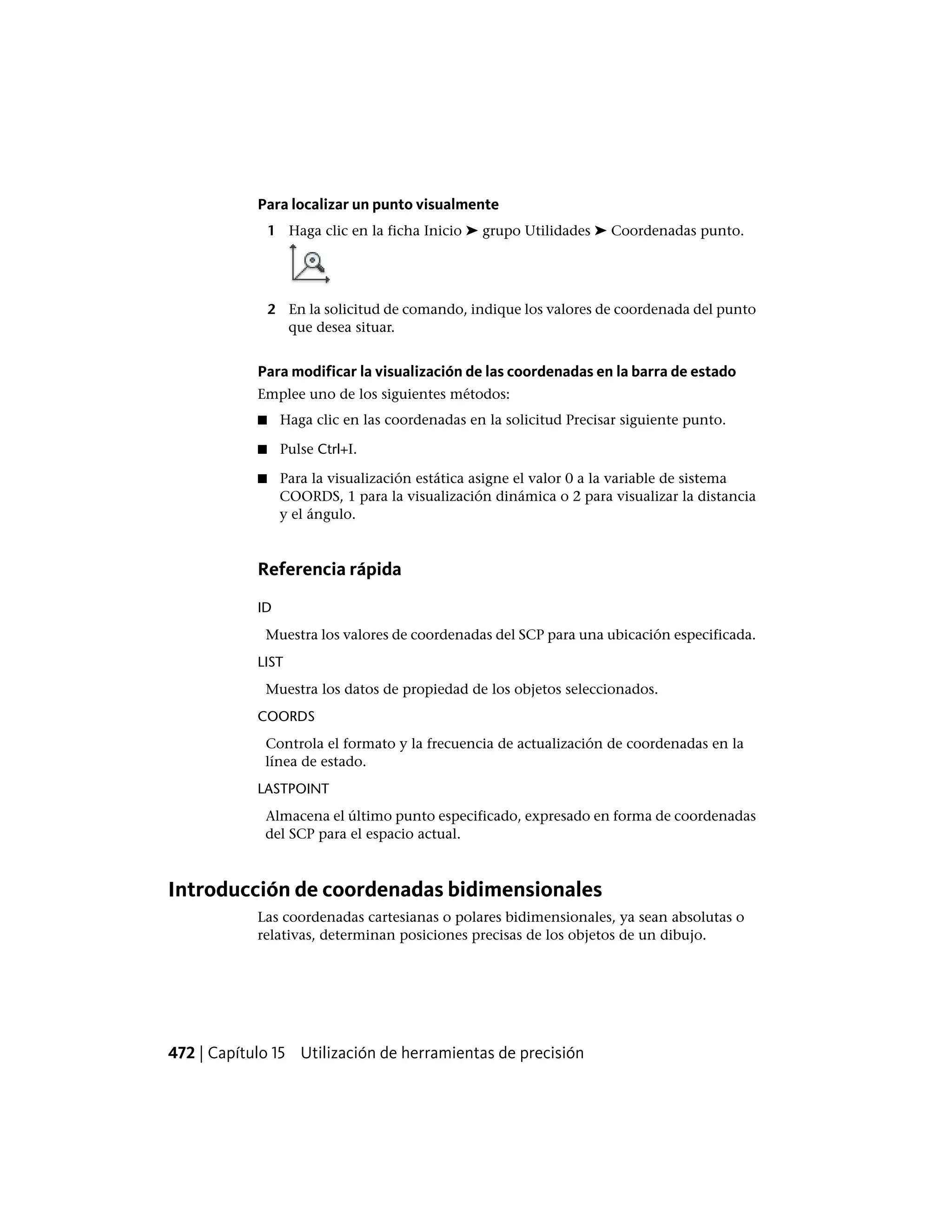Para localizar un punto visualmente
1 Haga clic en la ficha Inicio ➤ grupo Utilidades ➤ Coordenadas punto.
2 En la solicitud de comando, indique los valores de coordenada del punto
que desea situar.
Para modificar la visualización de las coordenadas en la barra de estado
Emplee uno de los siguientes métodos:
■ Haga clic en las coordenadas en la solicitud Precisar siguiente punto.
■ Pulse Ctrl+I.
■ Para la visualización estática asigne el valor 0 a la variable de sistema
COORDS, 1 para la visualización dinámica o 2 para visualizar la distancia
y el ángulo.
Referencia rápida
ID
Muestra los valores de coordenadas del SCP para una ubicación especificada.
LIST
Muestra los datos de propiedad de los objetos seleccionados.
COORDS
Controla el formato y la frecuencia de actualización de coordenadas en la
línea de estado.
LASTPOINT
Almacena el último punto especificado, expresado en forma de coordenadas
del SCP para el espacio actual.
Introducción de coordenadas bidimensionales
Las coordenadas cartesianas o polares bidimensionales, ya sean absolutas o
relativas, determinan posiciones precisas de los objetos de un dibujo.
472 | Capítulo 15 Utilización de herramientas de precisión
 