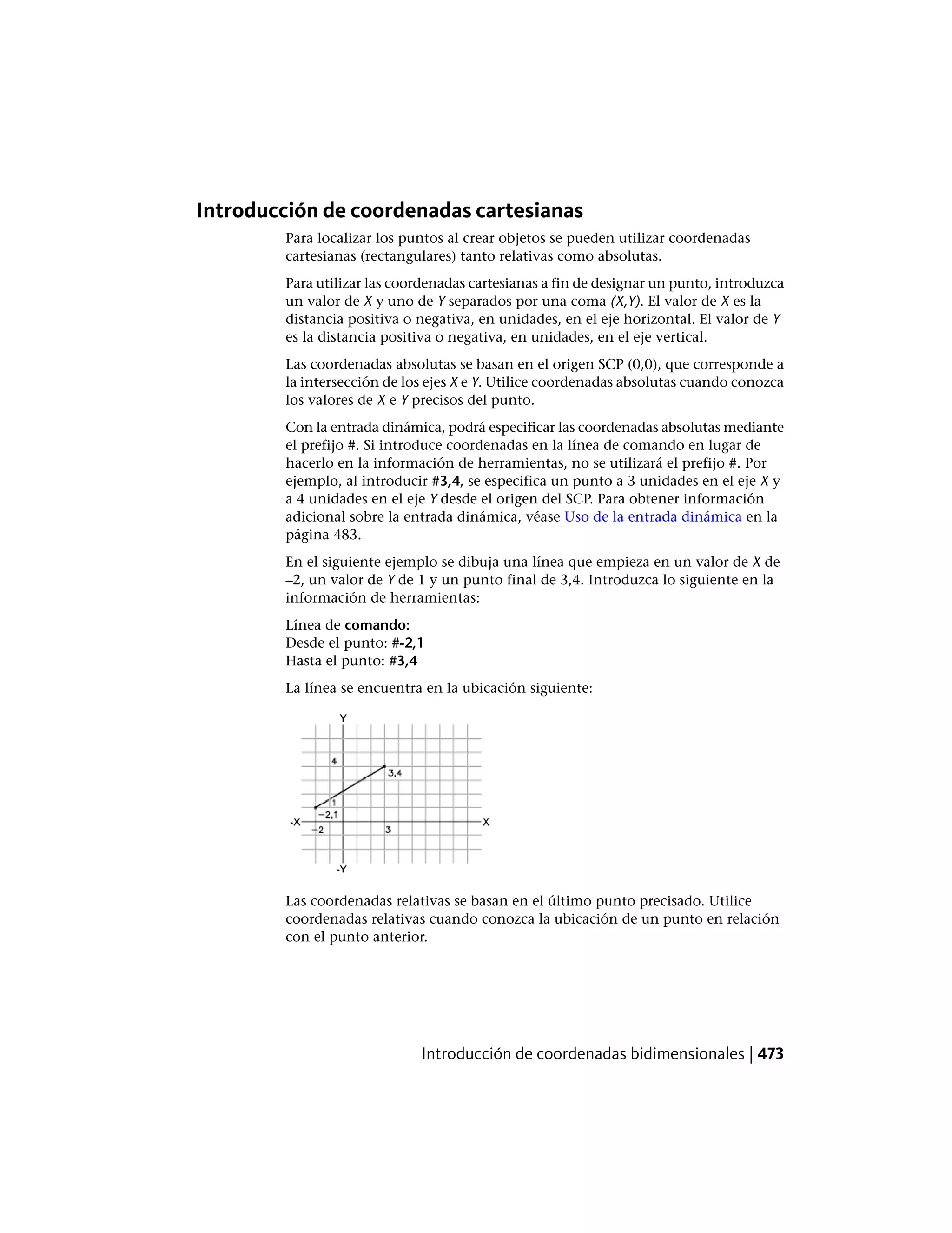 Introducción de coordenadas cartesianas
Para localizar los puntos al crear objetos se pueden utilizar coordenadas
cartesianas (rectangulares) tanto relativas como absolutas.
Para utilizar las coordenadas cartesianas a fin de designar un punto, introduzca
un valor de X y uno de Y separados por una coma (X,Y). El valor de X es la
distancia positiva o negativa, en unidades, en el eje horizontal. El valor de Y
es la distancia positiva o negativa, en unidades, en el eje vertical.
Las coordenadas absolutas se basan en el origen SCP (0,0), que corresponde a
la intersección de los ejes X e Y. Utilice coordenadas absolutas cuando conozca
los valores de X e Y precisos del punto.
Con la entrada dinámica, podrá especificar las coordenadas absolutas mediante
el prefijo #. Si introduce coordenadas en la línea de comando en lugar de
hacerlo en la información de herramientas, no se utilizará el prefijo #. Por
ejemplo, al introducir #3,4, se especifica un punto a 3 unidades en el eje X y
a 4 unidades en el eje Y desde el origen del SCP. Para obtener información
adicional sobre la entrada dinámica, véase Uso de la entrada dinámica en la
página 483.
En el siguiente ejemplo se dibuja una línea que empieza en un valor de X de
–2, un valor de Y de 1 y un punto final de 3,4. Introduzca lo siguiente en la
información de herramientas:
Línea de comando:
Desde el punto: #-2,1
Hasta el punto: #3,4
La línea se encuentra en la ubicación siguiente:
Las coordenadas relativas se basan en el último punto precisado. Utilice
coordenadas relativas cuando conozca la ubicación de un punto en relación
con el punto anterior.
Introducción de coordenadas bidimensionales | 473
 