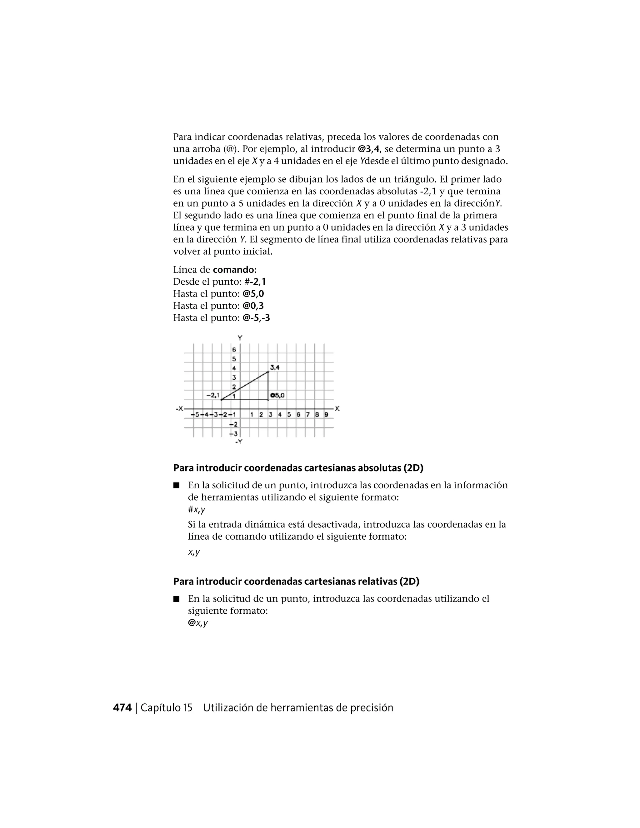 Para indicar coordenadas relativas, preceda los valores de coordenadas con
una arroba (@). Por ejemplo, al introducir @3,4, se determina un punto a 3
unidades en el eje X y a 4 unidades en el eje Ydesde el último punto designado.
En el siguiente ejemplo se dibujan los lados de un triángulo. El primer lado
es una línea que comienza en las coordenadas absolutas -2,1 y que termina
en un punto a 5 unidades en la dirección X y a 0 unidades en la direcciónY.
El segundo lado es una línea que comienza en el punto final de la primera
línea y que termina en un punto a 0 unidades en la dirección X y a 3 unidades
en la dirección Y. El segmento de línea final utiliza coordenadas relativas para
volver al punto inicial.
Línea de comando:
Desde el punto: #-2,1
Hasta el punto: @5,0
Hasta el punto: @0,3
Hasta el punto: @-5,-3
Para introducir coordenadas cartesianas absolutas (2D)
■ En la solicitud de un punto, introduzca las coordenadas en la información
de herramientas utilizando el siguiente formato:
#x,y
Si la entrada dinámica está desactivada, introduzca las coordenadas en la
línea de comando utilizando el siguiente formato:
x,y
Para introducir coordenadas cartesianas relativas (2D)
■ En la solicitud de un punto, introduzca las coordenadas utilizando el
siguiente formato:
@x,y
474 | Capítulo 15 Utilización de herramientas de precisión
 