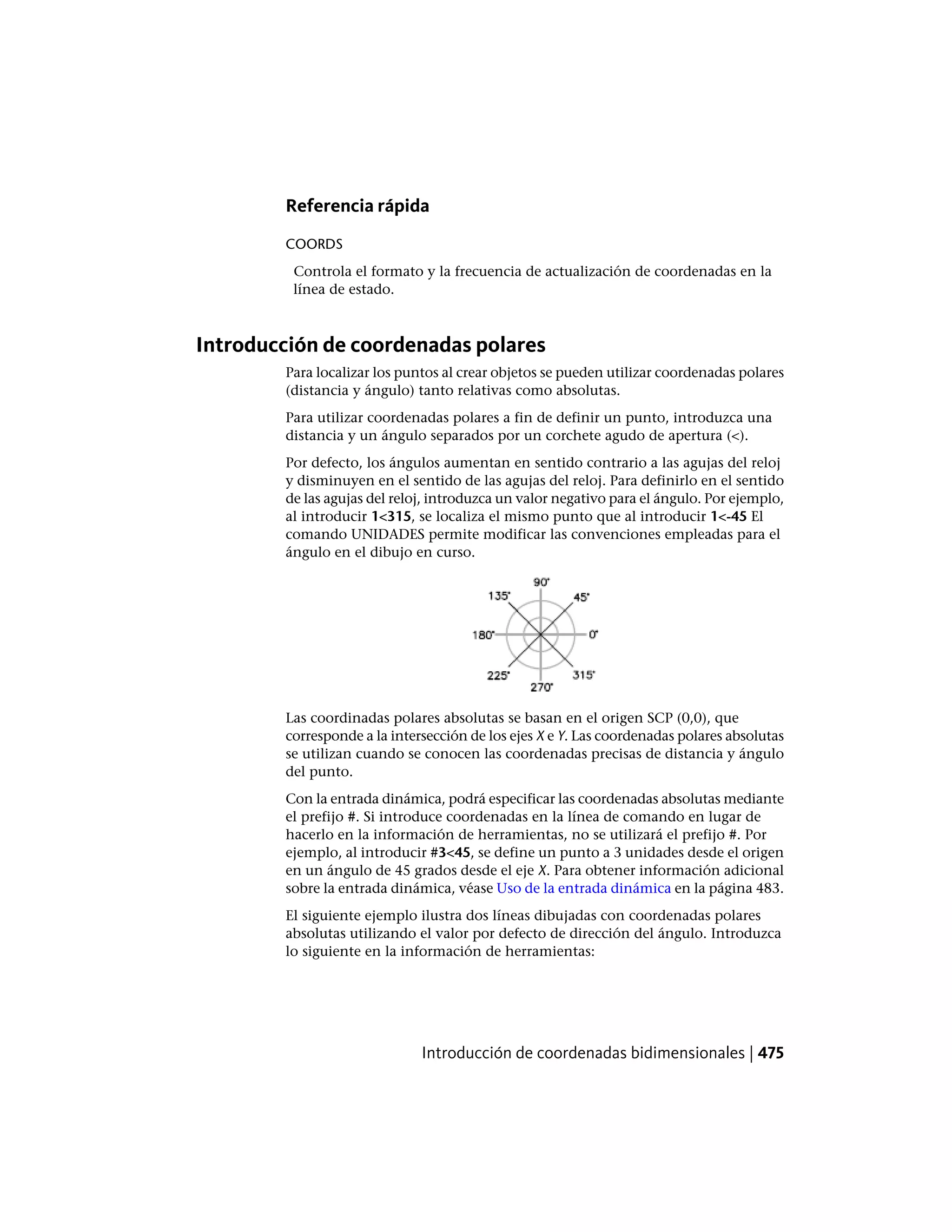 Referencia rápida
COORDS
Controla el formato y la frecuencia de actualización de coordenadas en la
línea de estado.
Introducción de coordenadas polares
Para localizar los puntos al crear objetos se pueden utilizar coordenadas polares
(distancia y ángulo) tanto relativas como absolutas.
Para utilizar coordenadas polares a fin de definir un punto, introduzca una
distancia y un ángulo separados por un corchete agudo de apertura (<).
Por defecto, los ángulos aumentan en sentido contrario a las agujas del reloj
y disminuyen en el sentido de las agujas del reloj. Para definirlo en el sentido
de las agujas del reloj, introduzca un valor negativo para el ángulo. Por ejemplo,
al introducir 1<315, se localiza el mismo punto que al introducir 1<-45 El
comando UNIDADES permite modificar las convenciones empleadas para el
ángulo en el dibujo en curso.
Las coordinadas polares absolutas se basan en el origen SCP (0,0), que
corresponde a la intersección de los ejes X e Y. Las coordenadas polares absolutas
se utilizan cuando se conocen las coordenadas precisas de distancia y ángulo
del punto.
Con la entrada dinámica, podrá especificar las coordenadas absolutas mediante
el prefijo #. Si introduce coordenadas en la línea de comando en lugar de
hacerlo en la información de herramientas, no se utilizará el prefijo #. Por
ejemplo, al introducir #3<45, se define un punto a 3 unidades desde el origen
en un ángulo de 45 grados desde el eje X. Para obtener información adicional
sobre la entrada dinámica, véase Uso de la entrada dinámica en la página 483.
El siguiente ejemplo ilustra dos líneas dibujadas con coordenadas polares
absolutas utilizando el valor por defecto de dirección del ángulo. Introduzca
lo siguiente en la información de herramientas:
Introducción de coordenadas bidimensionales | 475
 