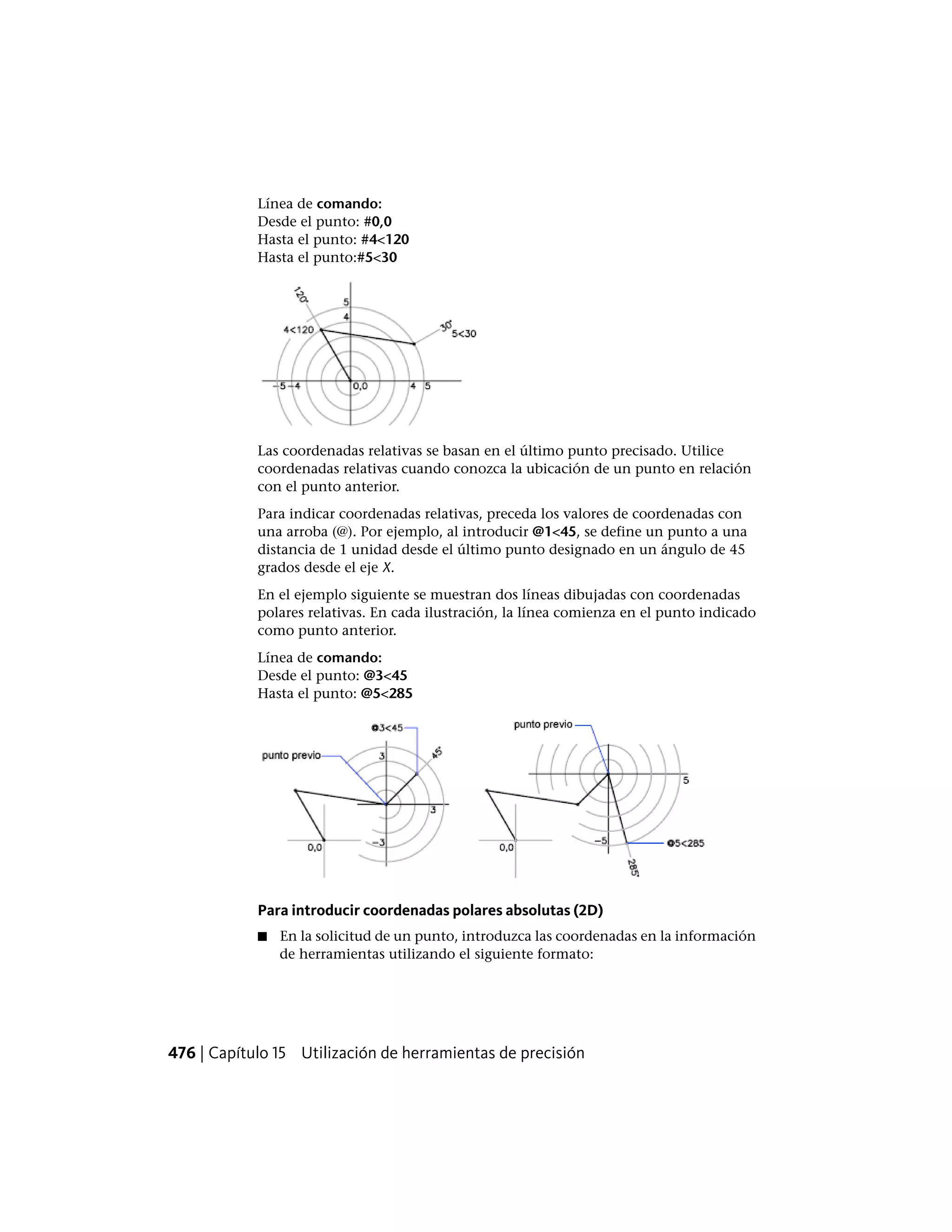 Línea de comando:
Desde el punto: #0,0
Hasta el punto: #4<120
Hasta el punto:#5<30
Las coordenadas relativas se basan en el último punto precisado. Utilice
coordenadas relativas cuando conozca la ubicación de un punto en relación
con el punto anterior.
Para indicar coordenadas relativas, preceda los valores de coordenadas con
una arroba (@). Por ejemplo, al introducir @1<45, se define un punto a una
distancia de 1 unidad desde el último punto designado en un ángulo de 45
grados desde el eje X.
En el ejemplo siguiente se muestran dos líneas dibujadas con coordenadas
polares relativas. En cada ilustración, la línea comienza en el punto indicado
como punto anterior.
Línea de comando:
Desde el punto: @3<45
Hasta el punto: @5<285
Para introducir coordenadas polares absolutas (2D)
■ En la solicitud de un punto, introduzca las coordenadas en la información
de herramientas utilizando el siguiente formato:
476 | Capítulo 15 Utilización de herramientas de precisión
 